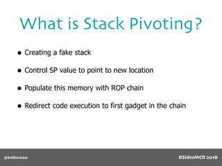 What is Stack Pivoting?
@bellis1000
• Creating a fake stack
• Control SP value to point to new location
• Populate this memory with ROP chain
• Redirect code execution to first gadget in the chain
BSidesMCR 2018
 