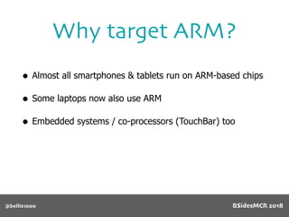 • Almost all smartphones & tablets run on ARM-based chips
• Some laptops now also use ARM
• Embedded systems / co-processors (TouchBar) too
Why target ARM?
@bellis1000 BSidesMCR 2018
 