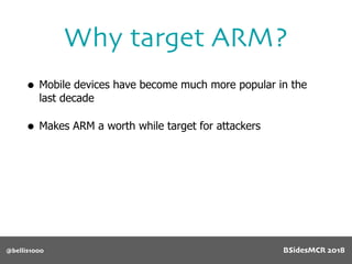 • Mobile devices have become much more popular in the
last decade
• Makes ARM a worth while target for attackers
Why target ARM?
@bellis1000 BSidesMCR 2018
 