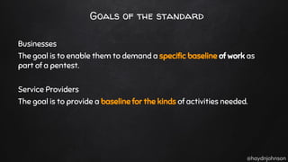 @haydnjohnson
Goals of the standard
Businesses
The goal is to enable them to demand a specific baseline of work as
part of a pentest.
Service Providers
The goal is to provide a baseline for the kinds of activities needed.
 