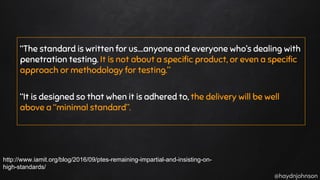 @haydnjohnson
“The standard is written for us….anyone and everyone who’s dealing with
penetration testing. It is not about a specific product, or even a specific
approach or methodology for testing.”
“It is designed so that when it is adhered to, the delivery will be well
above a “minimal standard”.
http://www.iamit.org/blog/2016/09/ptes-remaining-impartial-and-insisting-on-
high-standards/
 