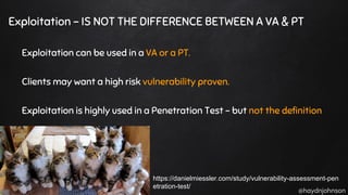 @haydnjohnson
Exploitation - IS NOT THE DIFFERENCE BETWEEN A VA & PT
Exploitation can be used in a VA or a PT.
Clients may want a high risk vulnerability proven.
Exploitation is highly used in a Penetration Test - but not the definition
https://danielmiessler.com/study/vulnerability-assessment-pen
etration-test/
 