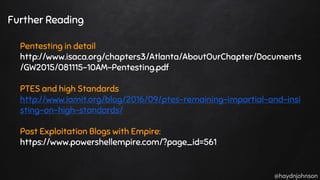 @haydnjohnson
Further Reading
Pentesting in detail
http://www.isaca.org/chapters3/Atlanta/AboutOurChapter/Documents
/GW2015/081115-10AM-Pentesting.pdf
PTES and high Standards
http://www.iamit.org/blog/2016/09/ptes-remaining-impartial-and-insi
sting-on-high-standards/
Post Exploitation Blogs with Empire:
https://www.powershellempire.com/?page_id=561
 