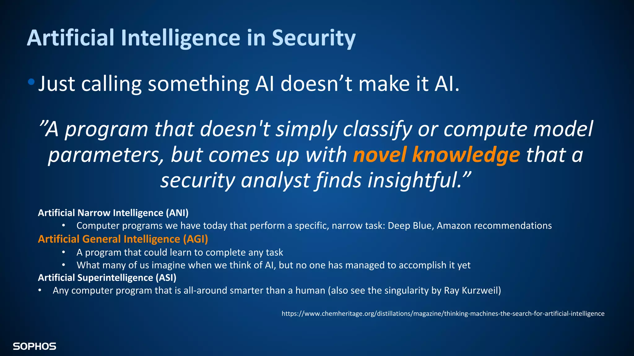 Artificial Intelligence in Security
•Just calling something AI doesn’t make it AI.
”A program that doesn't simply classify or compute model
parameters, but comes up with novel knowledge that a
security analyst finds insightful.”
Artificial Narrow Intelligence (ANI)
• Computer programs we have today that perform a specific, narrow task: Deep Blue, Amazon recommendations
Artificial General Intelligence (AGI)
• A program that could learn to complete any task
• What many of us imagine when we think of AI, but no one has managed to accomplish it yet
Artificial Superintelligence (ASI)
• Any computer program that is all-around smarter than a human (also see the singularity by Ray Kurzweil)
https://www.chemheritage.org/distillations/magazine/thinking-machines-the-search-for-artificial-intelligence
 