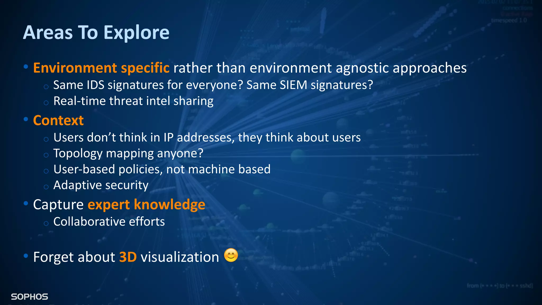 Areas To Explore
• Environment specific rather than environment agnostic approaches
o Same IDS signatures for everyone? Same SIEM signatures?
o Real-time threat intel sharing
• Context
o Users don’t think in IP addresses, they think about users
o Topology mapping anyone?
o User-based policies, not machine based
o Adaptive security
• Capture expert knowledge
o Collaborative efforts
• Forget about 3D visualization 😊
 