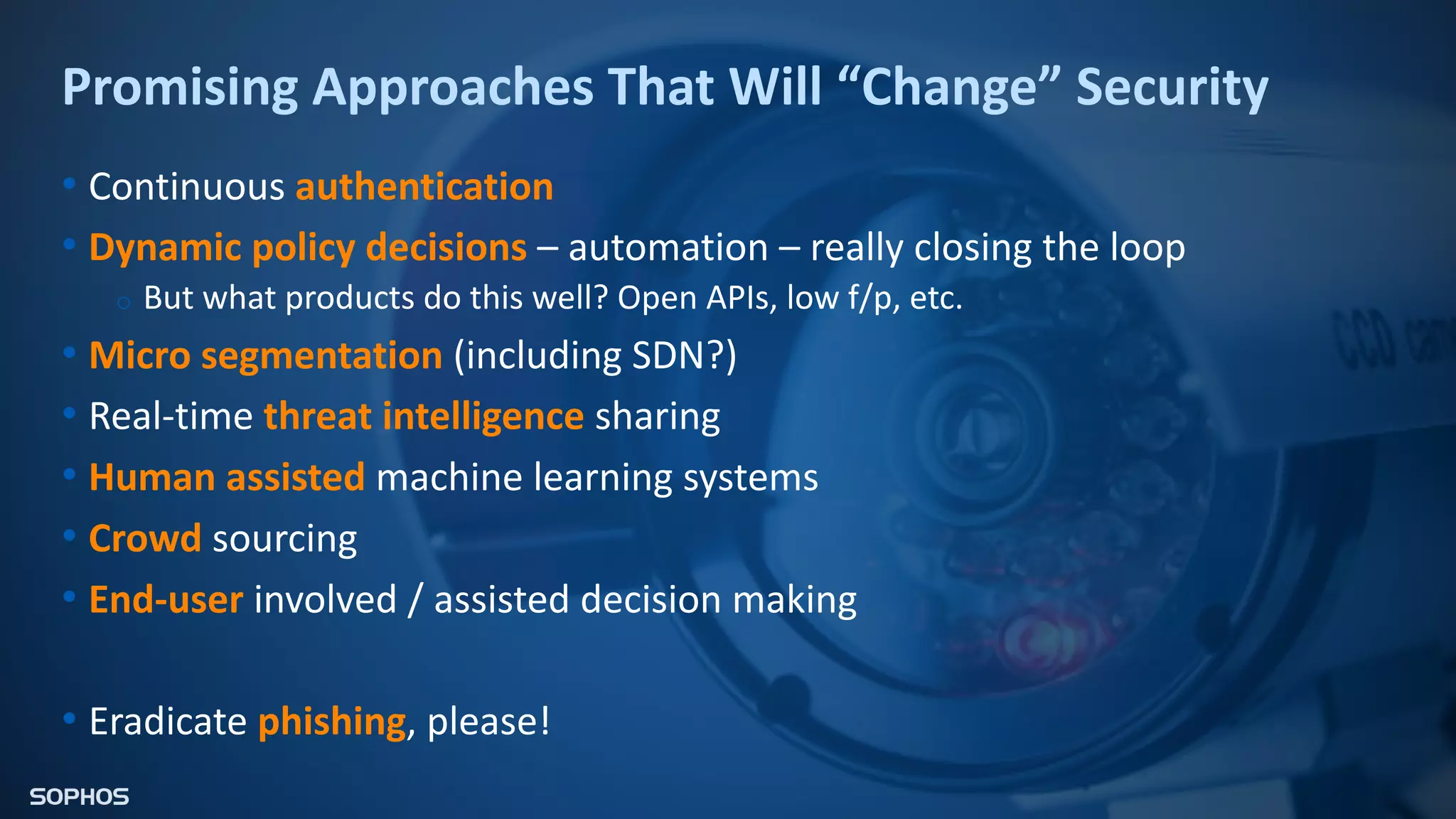 Promising Approaches That Will “Change” Security
• Continuous authentication
• Dynamic policy decisions – automation – really closing the loop
o But what products do this well? Open APIs, low f/p, etc.
• Micro segmentation (including SDN?)
• Real-time threat intelligence sharing
• Human assisted machine learning systems
• Crowd sourcing
• End-user involved / assisted decision making
• Eradicate phishing, please!
 