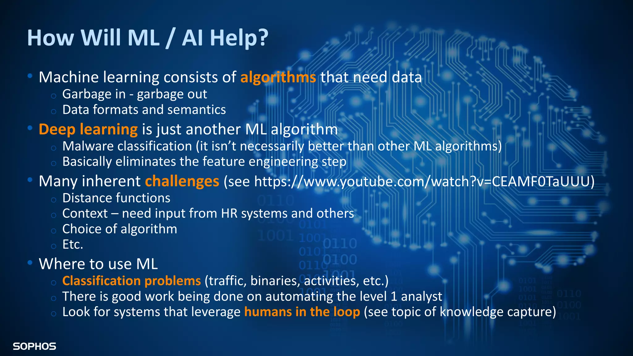 How Will ML / AI Help?
• Machine learning consists of algorithms that need data
o Garbage in - garbage out
o Data formats and semantics
• Deep learning is just another ML algorithm
o Malware classification (it isn’t necessarily better than other ML algorithms)
o Basically eliminates the feature engineering step
• Many inherent challenges (see https://www.youtube.com/watch?v=CEAMF0TaUUU)
o Distance functions
o Context – need input from HR systems and others
o Choice of algorithm
o Etc.
• Where to use ML
o Classification problems (traffic, binaries, activities, etc.)
o There is good work being done on automating the level 1 analyst
o Look for systems that leverage humans in the loop (see topic of knowledge capture)
 