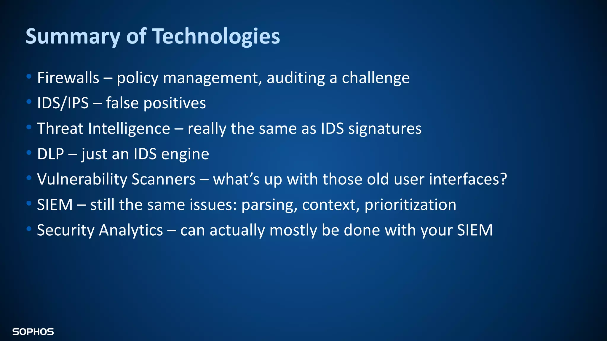 Summary of Technologies
• Firewalls – policy management, auditing a challenge
• IDS/IPS – false positives
• Threat Intelligence – really the same as IDS signatures
• DLP – just an IDS engine
• Vulnerability Scanners – what’s up with those old user interfaces?
• SIEM – still the same issues: parsing, context, prioritization
• Security Analytics – can actually mostly be done with your SIEM
 