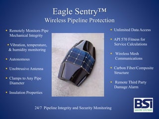Eagle Sentry™
Wireless Pipeline Protection
 Remotely Monitors Pipe
Mechanical Integrity
 Vibration, temperature,
& humidity monitoring
 Autonomous
 Unobtrusive Antenna
 Clamps to Any Pipe
Diameter
 Insulation Properties
 Unlimited Data Access
 API 570 Fitness for
Service Calculations
 Wireless Mesh
Communications
 Carbon Fiber/Composite
Structure
 Remote Third Party
Damage Alarm
24/7 Pipeline Integrity and Security Monitoring
 