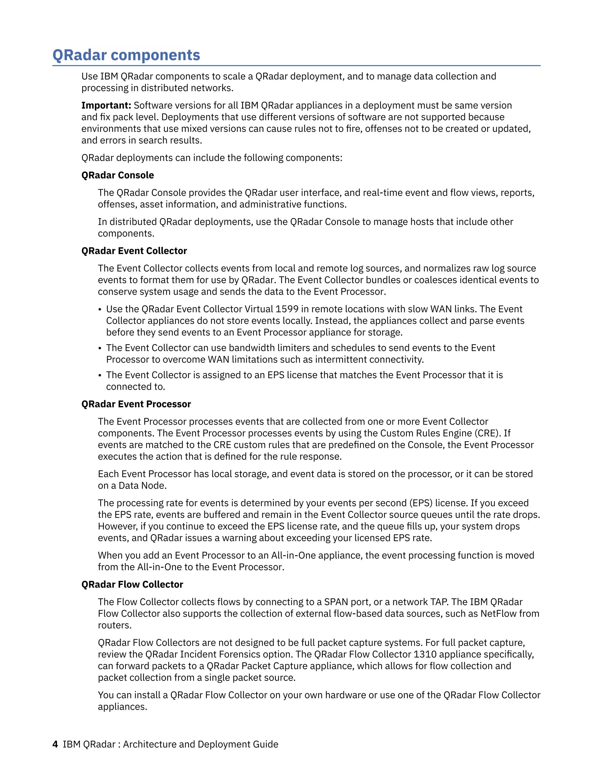 QRadar components
Use IBM QRadar components to scale a QRadar deployment, and to manage data collection and
processing in distributed networks.
Important: Software versions for all IBM QRadar appliances in a deployment must be same version
and fix pack level. Deployments that use different versions of software are not supported because
environments that use mixed versions can cause rules not to fire, offenses not to be created or updated,
and errors in search results.
QRadar deployments can include the following components:
QRadar Console
The QRadar Console provides the QRadar user interface, and real-time event and flow views, reports,
offenses, asset information, and administrative functions.
In distributed QRadar deployments, use the QRadar Console to manage hosts that include other
components.
QRadar Event Collector
The Event Collector collects events from local and remote log sources, and normalizes raw log source
events to format them for use by QRadar. The Event Collector bundles or coalesces identical events to
conserve system usage and sends the data to the Event Processor.
• Use the QRadar Event Collector Virtual 1599 in remote locations with slow WAN links. The Event
Collector appliances do not store events locally. Instead, the appliances collect and parse events
before they send events to an Event Processor appliance for storage.
• The Event Collector can use bandwidth limiters and schedules to send events to the Event
Processor to overcome WAN limitations such as intermittent connectivity.
• The Event Collector is assigned to an EPS license that matches the Event Processor that it is
connected to.
QRadar Event Processor
The Event Processor processes events that are collected from one or more Event Collector
components. The Event Processor processes events by using the Custom Rules Engine (CRE). If
events are matched to the CRE custom rules that are predefined on the Console, the Event Processor
executes the action that is defined for the rule response.
Each Event Processor has local storage, and event data is stored on the processor, or it can be stored
on a Data Node.
The processing rate for events is determined by your events per second (EPS) license. If you exceed
the EPS rate, events are buffered and remain in the Event Collector source queues until the rate drops.
However, if you continue to exceed the EPS license rate, and the queue fills up, your system drops
events, and QRadar issues a warning about exceeding your licensed EPS rate.
When you add an Event Processor to an All-in-One appliance, the event processing function is moved
from the All-in-One to the Event Processor.
QRadar Flow Collector
The Flow Collector collects flows by connecting to a SPAN port, or a network TAP. The IBM QRadar
Flow Collector also supports the collection of external flow-based data sources, such as NetFlow from
routers.
QRadar Flow Collectors are not designed to be full packet capture systems. For full packet capture,
review the QRadar Incident Forensics option. The QRadar Flow Collector 1310 appliance specifically,
can forward packets to a QRadar Packet Capture appliance, which allows for flow collection and
packet collection from a single packet source.
You can install a QRadar Flow Collector on your own hardware or use one of the QRadar Flow Collector
appliances.
4 IBM QRadar : Architecture and Deployment Guide
 