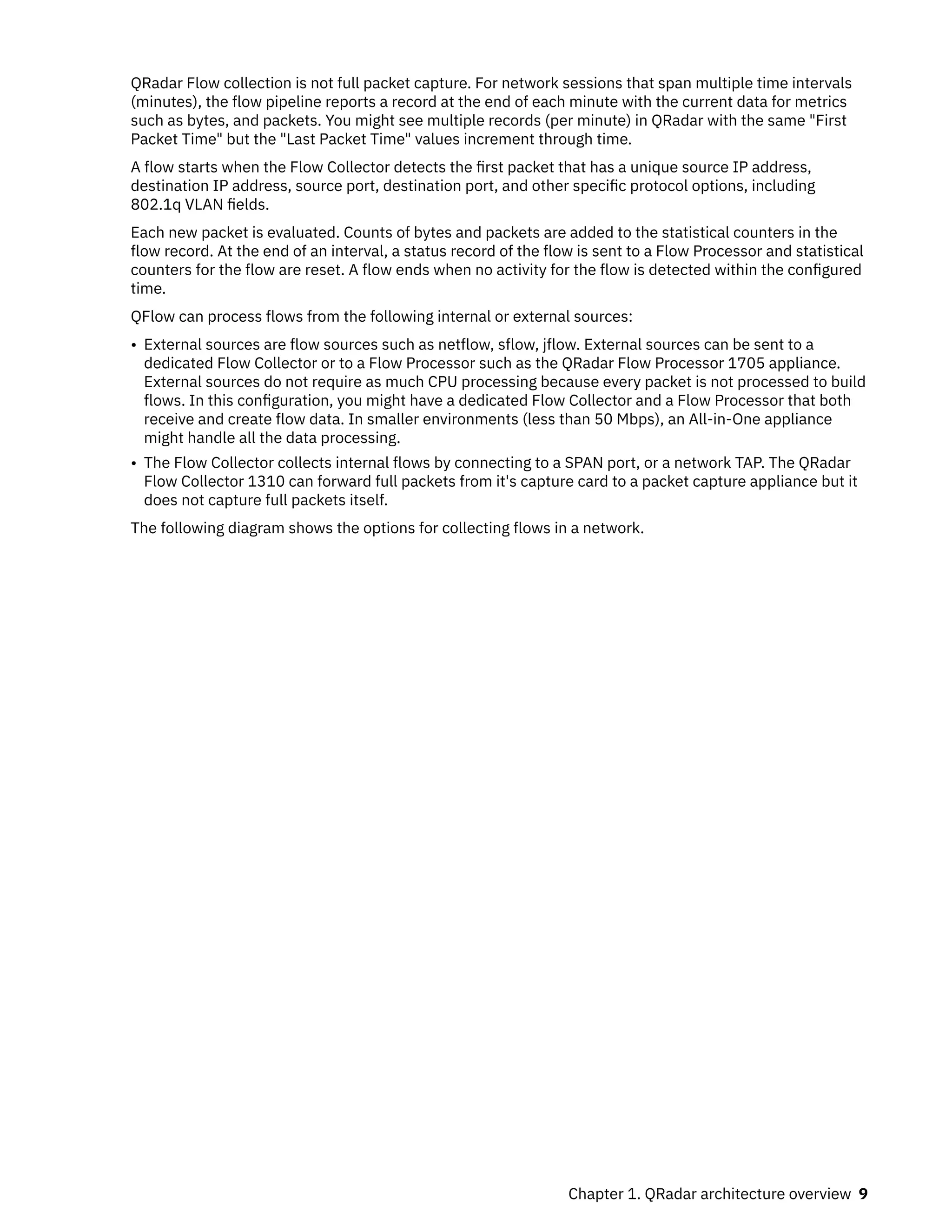 QRadar Flow collection is not full packet capture. For network sessions that span multiple time intervals
(minutes), the flow pipeline reports a record at the end of each minute with the current data for metrics
such as bytes, and packets. You might see multiple records (per minute) in QRadar with the same "First
Packet Time" but the "Last Packet Time" values increment through time.
A flow starts when the Flow Collector detects the first packet that has a unique source IP address,
destination IP address, source port, destination port, and other specific protocol options, including
802.1q VLAN fields.
Each new packet is evaluated. Counts of bytes and packets are added to the statistical counters in the
flow record. At the end of an interval, a status record of the flow is sent to a Flow Processor and statistical
counters for the flow are reset. A flow ends when no activity for the flow is detected within the configured
time.
QFlow can process flows from the following internal or external sources:
• External sources are flow sources such as netflow, sflow, jflow. External sources can be sent to a
dedicated Flow Collector or to a Flow Processor such as the QRadar Flow Processor 1705 appliance.
External sources do not require as much CPU processing because every packet is not processed to build
flows. In this configuration, you might have a dedicated Flow Collector and a Flow Processor that both
receive and create flow data. In smaller environments (less than 50 Mbps), an All-in-One appliance
might handle all the data processing.
• The Flow Collector collects internal flows by connecting to a SPAN port, or a network TAP. The QRadar
Flow Collector 1310 can forward full packets from it's capture card to a packet capture appliance but it
does not capture full packets itself.
The following diagram shows the options for collecting flows in a network.
Chapter 1. QRadar architecture overview 9
 