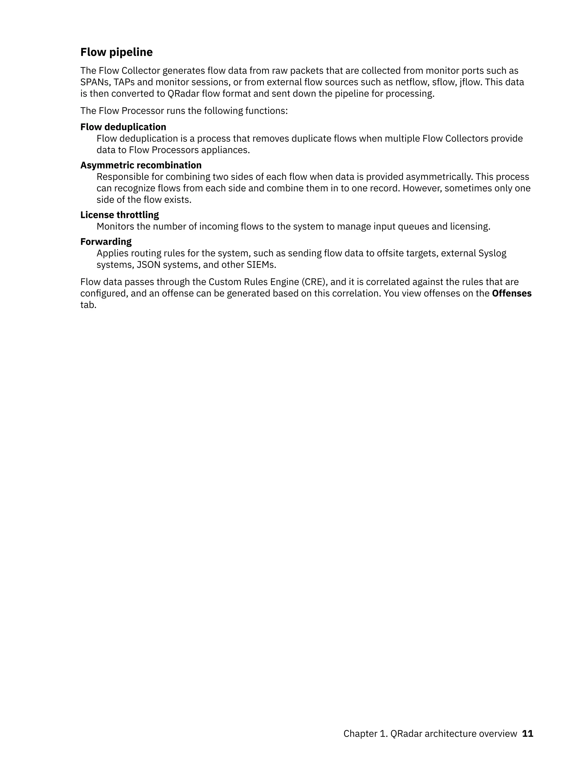 Flow pipeline
The Flow Collector generates flow data from raw packets that are collected from monitor ports such as
SPANs, TAPs and monitor sessions, or from external flow sources such as netflow, sflow, jflow. This data
is then converted to QRadar flow format and sent down the pipeline for processing.
The Flow Processor runs the following functions:
Flow deduplication
Flow deduplication is a process that removes duplicate flows when multiple Flow Collectors provide
data to Flow Processors appliances.
Asymmetric recombination
Responsible for combining two sides of each flow when data is provided asymmetrically. This process
can recognize flows from each side and combine them in to one record. However, sometimes only one
side of the flow exists.
License throttling
Monitors the number of incoming flows to the system to manage input queues and licensing.
Forwarding
Applies routing rules for the system, such as sending flow data to offsite targets, external Syslog
systems, JSON systems, and other SIEMs.
Flow data passes through the Custom Rules Engine (CRE), and it is correlated against the rules that are
configured, and an offense can be generated based on this correlation. You view offenses on the Offenses
tab.
Chapter 1. QRadar architecture overview 11
 
