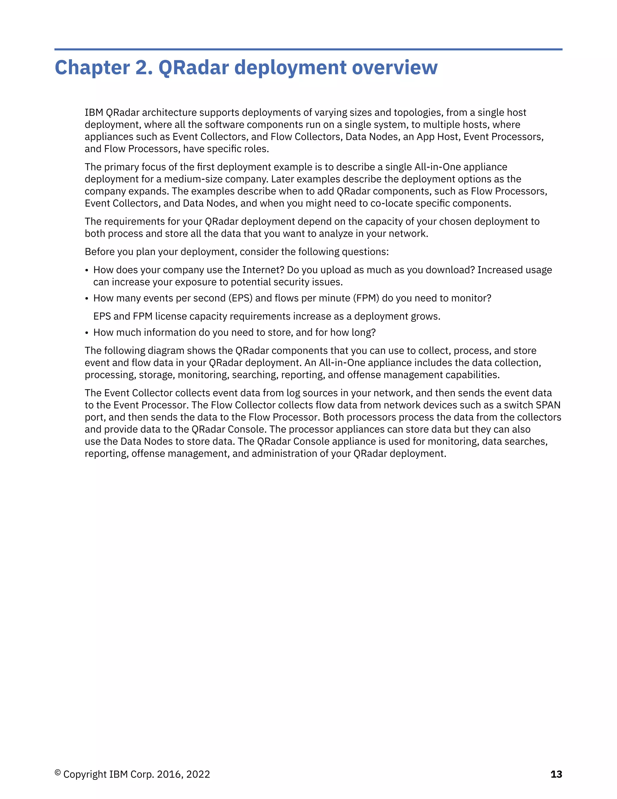 Chapter 2. QRadar deployment overview
IBM QRadar architecture supports deployments of varying sizes and topologies, from a single host
deployment, where all the software components run on a single system, to multiple hosts, where
appliances such as Event Collectors, and Flow Collectors, Data Nodes, an App Host, Event Processors,
and Flow Processors, have specific roles.
The primary focus of the first deployment example is to describe a single All-in-One appliance
deployment for a medium-size company. Later examples describe the deployment options as the
company expands. The examples describe when to add QRadar components, such as Flow Processors,
Event Collectors, and Data Nodes, and when you might need to co-locate specific components.
The requirements for your QRadar deployment depend on the capacity of your chosen deployment to
both process and store all the data that you want to analyze in your network.
Before you plan your deployment, consider the following questions:
• How does your company use the Internet? Do you upload as much as you download? Increased usage
can increase your exposure to potential security issues.
• How many events per second (EPS) and flows per minute (FPM) do you need to monitor?
EPS and FPM license capacity requirements increase as a deployment grows.
• How much information do you need to store, and for how long?
The following diagram shows the QRadar components that you can use to collect, process, and store
event and flow data in your QRadar deployment. An All-in-One appliance includes the data collection,
processing, storage, monitoring, searching, reporting, and offense management capabilities.
The Event Collector collects event data from log sources in your network, and then sends the event data
to the Event Processor. The Flow Collector collects flow data from network devices such as a switch SPAN
port, and then sends the data to the Flow Processor. Both processors process the data from the collectors
and provide data to the QRadar Console. The processor appliances can store data but they can also
use the Data Nodes to store data. The QRadar Console appliance is used for monitoring, data searches,
reporting, offense management, and administration of your QRadar deployment.
© Copyright IBM Corp. 2016, 2022 13
 
