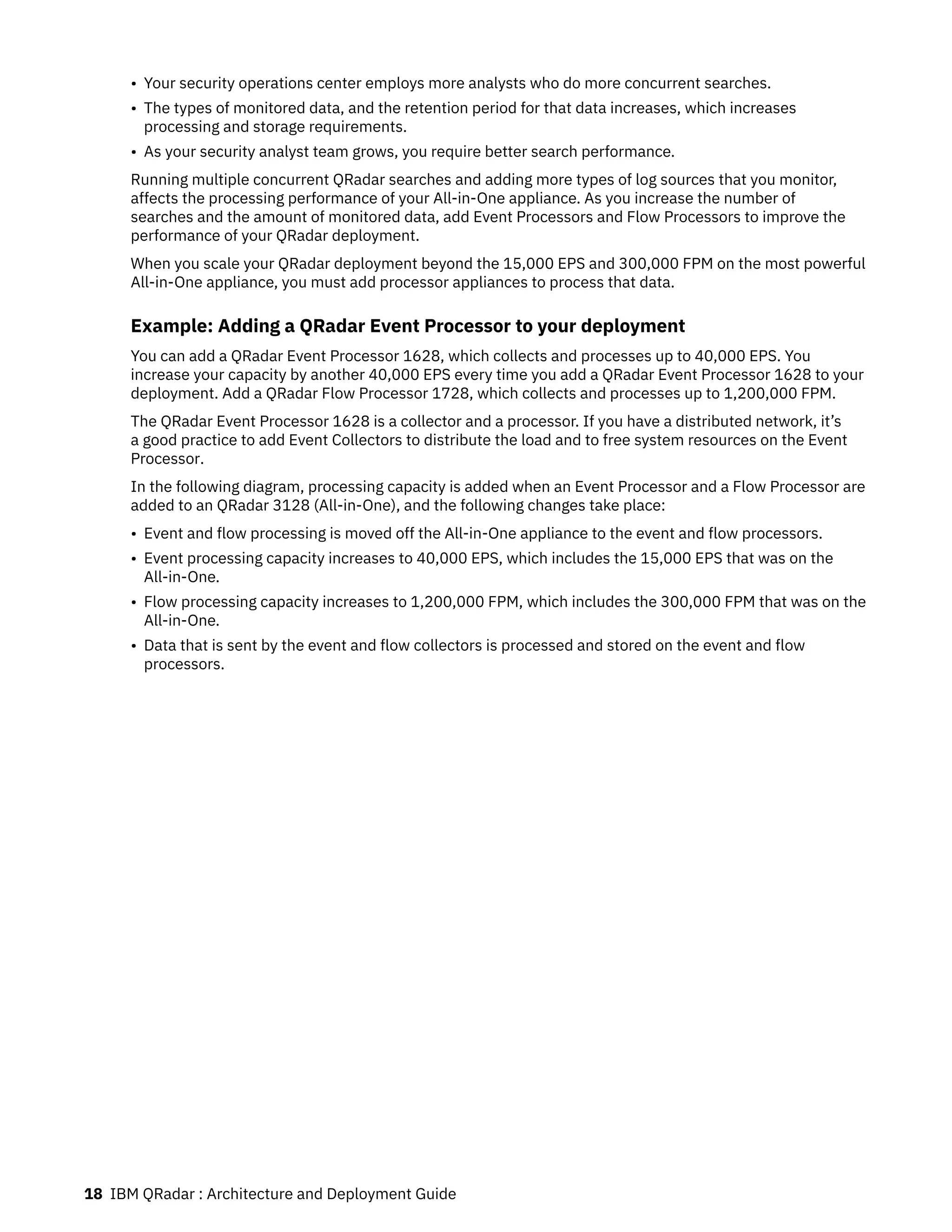• Your security operations center employs more analysts who do more concurrent searches.
• The types of monitored data, and the retention period for that data increases, which increases
processing and storage requirements.
• As your security analyst team grows, you require better search performance.
Running multiple concurrent QRadar searches and adding more types of log sources that you monitor,
affects the processing performance of your All-in-One appliance. As you increase the number of
searches and the amount of monitored data, add Event Processors and Flow Processors to improve the
performance of your QRadar deployment.
When you scale your QRadar deployment beyond the 15,000 EPS and 300,000 FPM on the most powerful
All-in-One appliance, you must add processor appliances to process that data.
Example: Adding a QRadar Event Processor to your deployment
You can add a QRadar Event Processor 1628, which collects and processes up to 40,000 EPS. You
increase your capacity by another 40,000 EPS every time you add a QRadar Event Processor 1628 to your
deployment. Add a QRadar Flow Processor 1728, which collects and processes up to 1,200,000 FPM.
The QRadar Event Processor 1628 is a collector and a processor. If you have a distributed network, it’s
a good practice to add Event Collectors to distribute the load and to free system resources on the Event
Processor.
In the following diagram, processing capacity is added when an Event Processor and a Flow Processor are
added to an QRadar 3128 (All-in-One), and the following changes take place:
• Event and flow processing is moved off the All-in-One appliance to the event and flow processors.
• Event processing capacity increases to 40,000 EPS, which includes the 15,000 EPS that was on the
All-in-One.
• Flow processing capacity increases to 1,200,000 FPM, which includes the 300,000 FPM that was on the
All-in-One.
• Data that is sent by the event and flow collectors is processed and stored on the event and flow
processors.
18 IBM QRadar : Architecture and Deployment Guide
 