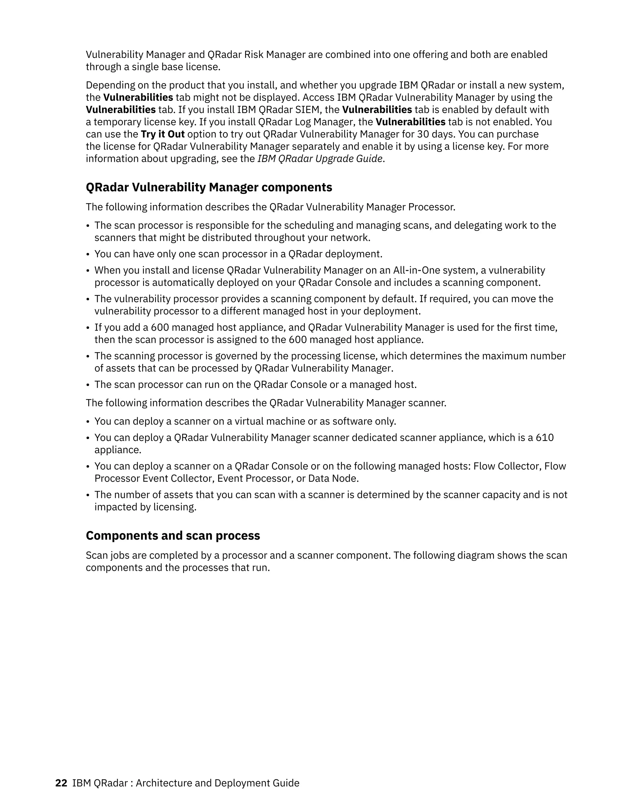 Vulnerability Manager and QRadar Risk Manager are combined into one offering and both are enabled
through a single base license.
Depending on the product that you install, and whether you upgrade IBM QRadar or install a new system,
the Vulnerabilities tab might not be displayed. Access IBM QRadar Vulnerability Manager by using the
Vulnerabilities tab. If you install IBM QRadar SIEM, the Vulnerabilities tab is enabled by default with
a temporary license key. If you install QRadar Log Manager, the Vulnerabilities tab is not enabled. You
can use the Try it Out option to try out QRadar Vulnerability Manager for 30 days. You can purchase
the license for QRadar Vulnerability Manager separately and enable it by using a license key. For more
information about upgrading, see the IBM QRadar Upgrade Guide.
QRadar Vulnerability Manager components
The following information describes the QRadar Vulnerability Manager Processor.
• The scan processor is responsible for the scheduling and managing scans, and delegating work to the
scanners that might be distributed throughout your network.
• You can have only one scan processor in a QRadar deployment.
• When you install and license QRadar Vulnerability Manager on an All-in-One system, a vulnerability
processor is automatically deployed on your QRadar Console and includes a scanning component.
• The vulnerability processor provides a scanning component by default. If required, you can move the
vulnerability processor to a different managed host in your deployment.
• If you add a 600 managed host appliance, and QRadar Vulnerability Manager is used for the first time,
then the scan processor is assigned to the 600 managed host appliance.
• The scanning processor is governed by the processing license, which determines the maximum number
of assets that can be processed by QRadar Vulnerability Manager.
• The scan processor can run on the QRadar Console or a managed host.
The following information describes the QRadar Vulnerability Manager scanner.
• You can deploy a scanner on a virtual machine or as software only.
• You can deploy a QRadar Vulnerability Manager scanner dedicated scanner appliance, which is a 610
appliance.
• You can deploy a scanner on a QRadar Console or on the following managed hosts: Flow Collector, Flow
Processor Event Collector, Event Processor, or Data Node.
• The number of assets that you can scan with a scanner is determined by the scanner capacity and is not
impacted by licensing.
Components and scan process
Scan jobs are completed by a processor and a scanner component. The following diagram shows the scan
components and the processes that run.
22 IBM QRadar : Architecture and Deployment Guide
 
