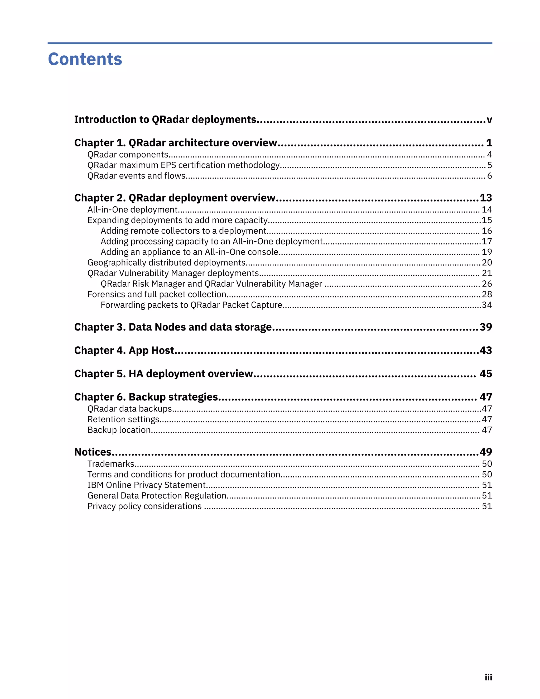 Contents
Introduction to QRadar deployments......................................................................v
Chapter 1. QRadar architecture overview............................................................... 1
QRadar components.................................................................................................................................... 4
QRadar maximum EPS certification methodology......................................................................................5
QRadar events and flows............................................................................................................................. 6
Chapter 2. QRadar deployment overview..............................................................13
All-in-One deployment.............................................................................................................................. 14
Expanding deployments to add more capacity.........................................................................................15
Adding remote collectors to a deployment......................................................................................... 16
Adding processing capacity to an All-in-One deployment..................................................................17
Adding an appliance to an All-in-One console.................................................................................... 19
Geographically distributed deployments..................................................................................................20
QRadar Vulnerability Manager deployments............................................................................................ 21
QRadar Risk Manager and QRadar Vulnerability Manager ................................................................. 26
Forensics and full packet collection..........................................................................................................28
Forwarding packets to QRadar Packet Capture...................................................................................34
Chapter 3. Data Nodes and data storage...............................................................39
Chapter 4. App Host.............................................................................................43
Chapter 5. HA deployment overview.................................................................... 45
Chapter 6. Backup strategies............................................................................... 47
QRadar data backups.................................................................................................................................47
Retention settings......................................................................................................................................47
Backup location......................................................................................................................................... 47
Notices................................................................................................................49
Trademarks................................................................................................................................................ 50
Terms and conditions for product documentation................................................................................... 50
IBM Online Privacy Statement.................................................................................................................. 51
General Data Protection Regulation..........................................................................................................51
Privacy policy considerations ................................................................................................................... 51
iii
 
