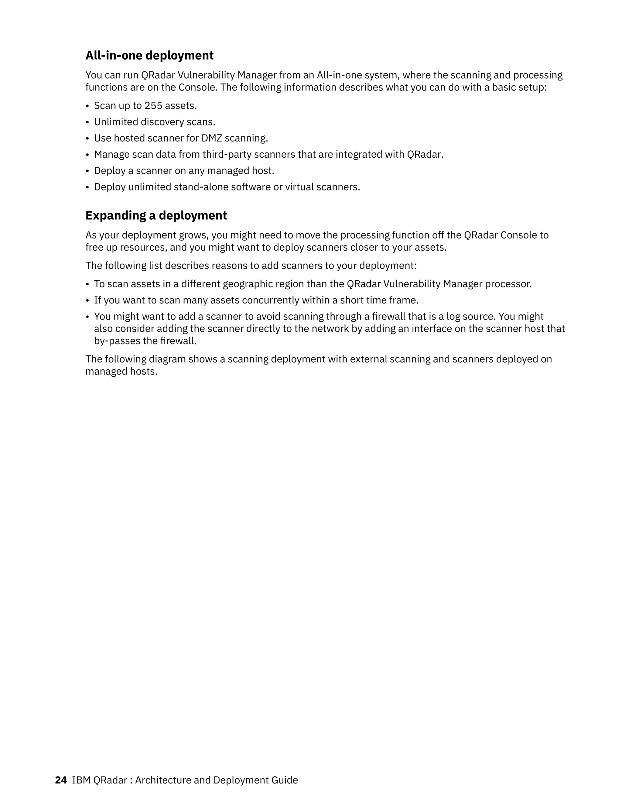 All-in-one deployment
You can run QRadar Vulnerability Manager from an All-in-one system, where the scanning and processing
functions are on the Console. The following information describes what you can do with a basic setup:
• Scan up to 255 assets.
• Unlimited discovery scans.
• Use hosted scanner for DMZ scanning.
• Manage scan data from third-party scanners that are integrated with QRadar.
• Deploy a scanner on any managed host.
• Deploy unlimited stand-alone software or virtual scanners.
Expanding a deployment
As your deployment grows, you might need to move the processing function off the QRadar Console to
free up resources, and you might want to deploy scanners closer to your assets.
The following list describes reasons to add scanners to your deployment:
• To scan assets in a different geographic region than the QRadar Vulnerability Manager processor.
• If you want to scan many assets concurrently within a short time frame.
• You might want to add a scanner to avoid scanning through a firewall that is a log source. You might
also consider adding the scanner directly to the network by adding an interface on the scanner host that
by-passes the firewall.
The following diagram shows a scanning deployment with external scanning and scanners deployed on
managed hosts.
24 IBM QRadar : Architecture and Deployment Guide
 