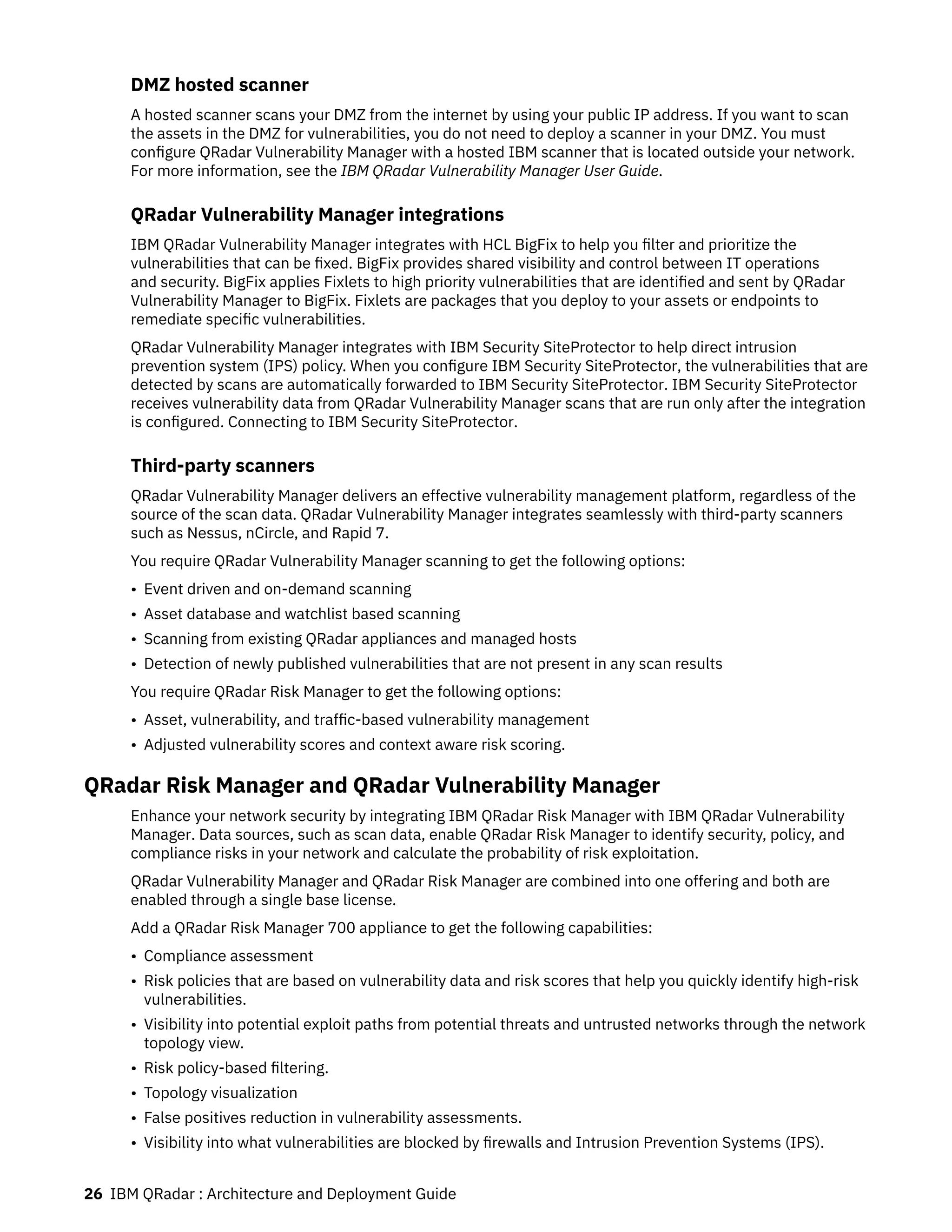 DMZ hosted scanner
A hosted scanner scans your DMZ from the internet by using your public IP address. If you want to scan
the assets in the DMZ for vulnerabilities, you do not need to deploy a scanner in your DMZ. You must
configure QRadar Vulnerability Manager with a hosted IBM scanner that is located outside your network.
For more information, see the IBM QRadar Vulnerability Manager User Guide.
QRadar Vulnerability Manager integrations
IBM QRadar Vulnerability Manager integrates with HCL BigFix to help you filter and prioritize the
vulnerabilities that can be fixed. BigFix provides shared visibility and control between IT operations
and security. BigFix applies Fixlets to high priority vulnerabilities that are identified and sent by QRadar
Vulnerability Manager to BigFix. Fixlets are packages that you deploy to your assets or endpoints to
remediate specific vulnerabilities.
QRadar Vulnerability Manager integrates with IBM Security SiteProtector to help direct intrusion
prevention system (IPS) policy. When you configure IBM Security SiteProtector, the vulnerabilities that are
detected by scans are automatically forwarded to IBM Security SiteProtector. IBM Security SiteProtector
receives vulnerability data from QRadar Vulnerability Manager scans that are run only after the integration
is configured. Connecting to IBM Security SiteProtector.
Third-party scanners
QRadar Vulnerability Manager delivers an effective vulnerability management platform, regardless of the
source of the scan data. QRadar Vulnerability Manager integrates seamlessly with third-party scanners
such as Nessus, nCircle, and Rapid 7.
You require QRadar Vulnerability Manager scanning to get the following options:
• Event driven and on-demand scanning
• Asset database and watchlist based scanning
• Scanning from existing QRadar appliances and managed hosts
• Detection of newly published vulnerabilities that are not present in any scan results
You require QRadar Risk Manager to get the following options:
• Asset, vulnerability, and traffic-based vulnerability management
• Adjusted vulnerability scores and context aware risk scoring.
QRadar Risk Manager and QRadar Vulnerability Manager
Enhance your network security by integrating IBM QRadar Risk Manager with IBM QRadar Vulnerability
Manager. Data sources, such as scan data, enable QRadar Risk Manager to identify security, policy, and
compliance risks in your network and calculate the probability of risk exploitation.
QRadar Vulnerability Manager and QRadar Risk Manager are combined into one offering and both are
enabled through a single base license.
Add a QRadar Risk Manager 700 appliance to get the following capabilities:
• Compliance assessment
• Risk policies that are based on vulnerability data and risk scores that help you quickly identify high-risk
vulnerabilities.
• Visibility into potential exploit paths from potential threats and untrusted networks through the network
topology view.
• Risk policy-based filtering.
• Topology visualization
• False positives reduction in vulnerability assessments.
• Visibility into what vulnerabilities are blocked by firewalls and Intrusion Prevention Systems (IPS).
26 IBM QRadar : Architecture and Deployment Guide
 