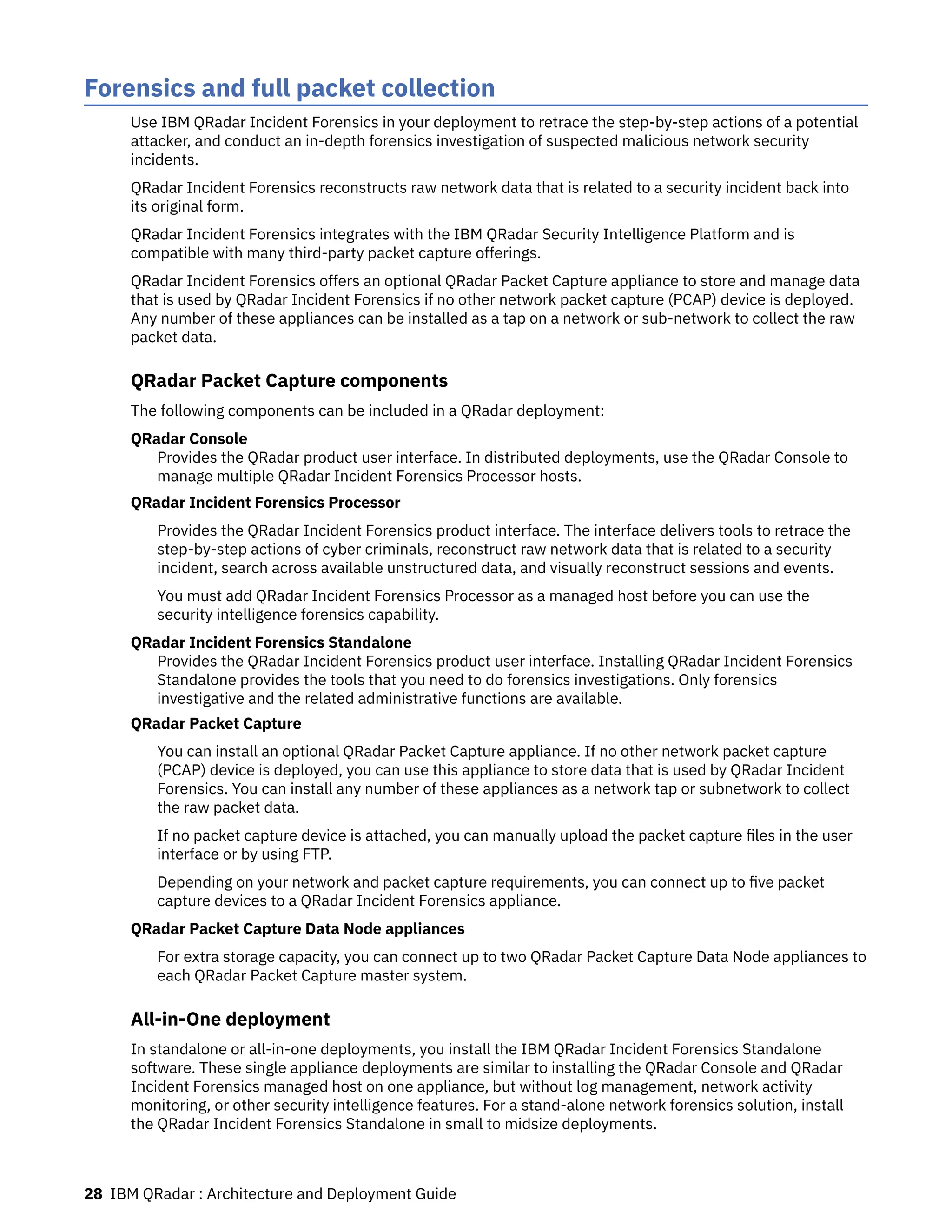 Forensics and full packet collection
Use IBM QRadar Incident Forensics in your deployment to retrace the step-by-step actions of a potential
attacker, and conduct an in-depth forensics investigation of suspected malicious network security
incidents.
QRadar Incident Forensics reconstructs raw network data that is related to a security incident back into
its original form.
QRadar Incident Forensics integrates with the IBM QRadar Security Intelligence Platform and is
compatible with many third-party packet capture offerings.
QRadar Incident Forensics offers an optional QRadar Packet Capture appliance to store and manage data
that is used by QRadar Incident Forensics if no other network packet capture (PCAP) device is deployed.
Any number of these appliances can be installed as a tap on a network or sub-network to collect the raw
packet data.
QRadar Packet Capture components
The following components can be included in a QRadar deployment:
QRadar Console
Provides the QRadar product user interface. In distributed deployments, use the QRadar Console to
manage multiple QRadar Incident Forensics Processor hosts.
QRadar Incident Forensics Processor
Provides the QRadar Incident Forensics product interface. The interface delivers tools to retrace the
step-by-step actions of cyber criminals, reconstruct raw network data that is related to a security
incident, search across available unstructured data, and visually reconstruct sessions and events.
You must add QRadar Incident Forensics Processor as a managed host before you can use the
security intelligence forensics capability.
QRadar Incident Forensics Standalone
Provides the QRadar Incident Forensics product user interface. Installing QRadar Incident Forensics
Standalone provides the tools that you need to do forensics investigations. Only forensics
investigative and the related administrative functions are available.
QRadar Packet Capture
You can install an optional QRadar Packet Capture appliance. If no other network packet capture
(PCAP) device is deployed, you can use this appliance to store data that is used by QRadar Incident
Forensics. You can install any number of these appliances as a network tap or subnetwork to collect
the raw packet data.
If no packet capture device is attached, you can manually upload the packet capture files in the user
interface or by using FTP.
Depending on your network and packet capture requirements, you can connect up to five packet
capture devices to a QRadar Incident Forensics appliance.
QRadar Packet Capture Data Node appliances
For extra storage capacity, you can connect up to two QRadar Packet Capture Data Node appliances to
each QRadar Packet Capture master system.
All-in-One deployment
In standalone or all-in-one deployments, you install the IBM QRadar Incident Forensics Standalone
software. These single appliance deployments are similar to installing the QRadar Console and QRadar
Incident Forensics managed host on one appliance, but without log management, network activity
monitoring, or other security intelligence features. For a stand-alone network forensics solution, install
the QRadar Incident Forensics Standalone in small to midsize deployments.
28 IBM QRadar : Architecture and Deployment Guide
 