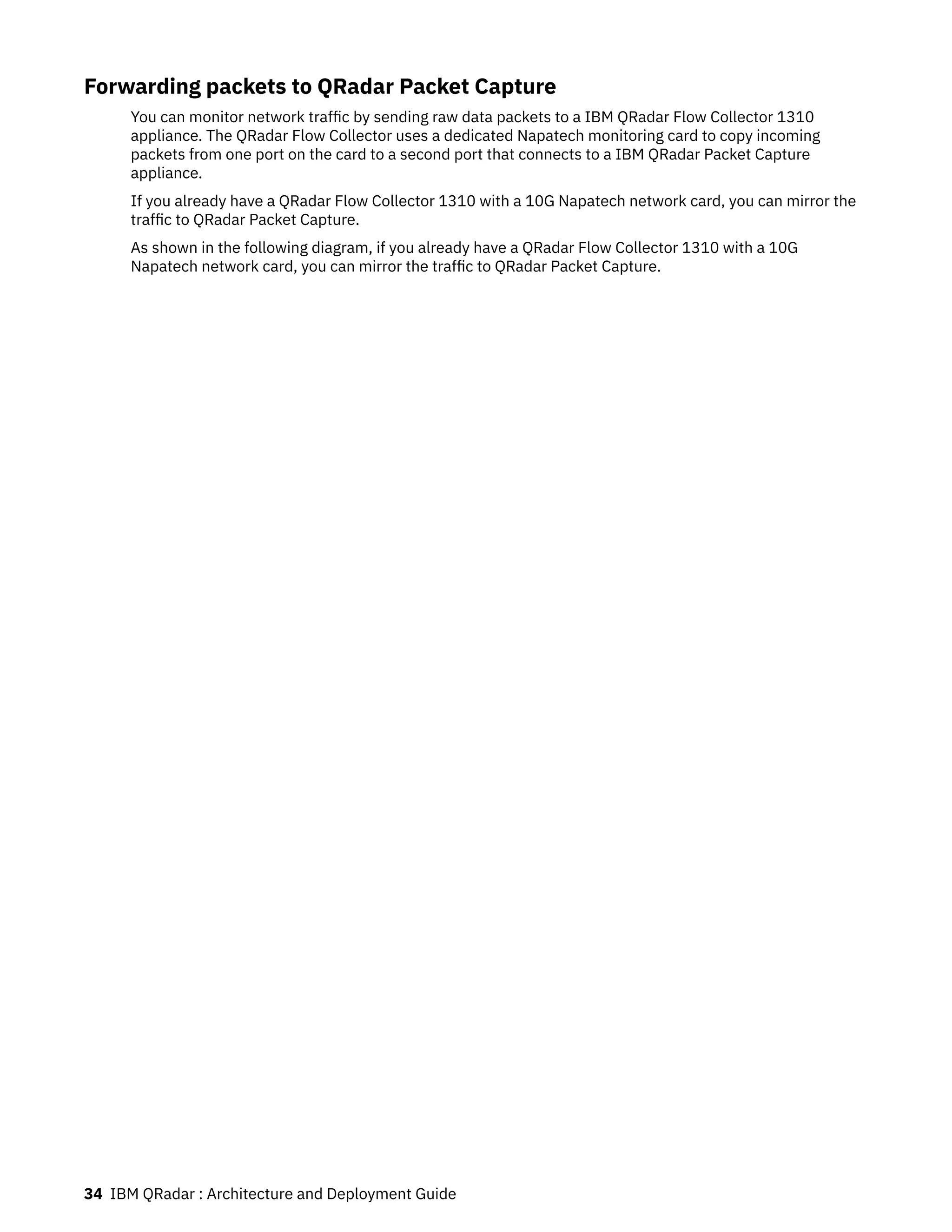 Forwarding packets to QRadar Packet Capture
You can monitor network traffic by sending raw data packets to a IBM QRadar Flow Collector 1310
appliance. The QRadar Flow Collector uses a dedicated Napatech monitoring card to copy incoming
packets from one port on the card to a second port that connects to a IBM QRadar Packet Capture
appliance.
If you already have a QRadar Flow Collector 1310 with a 10G Napatech network card, you can mirror the
traffic to QRadar Packet Capture.
As shown in the following diagram, if you already have a QRadar Flow Collector 1310 with a 10G
Napatech network card, you can mirror the traffic to QRadar Packet Capture.
34 IBM QRadar : Architecture and Deployment Guide
 