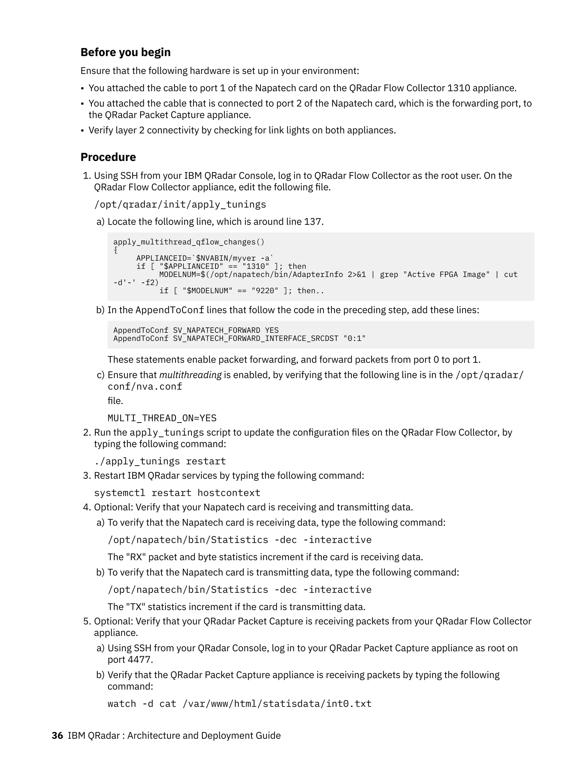 Before you begin
Ensure that the following hardware is set up in your environment:
• You attached the cable to port 1 of the Napatech card on the QRadar Flow Collector 1310 appliance.
• You attached the cable that is connected to port 2 of the Napatech card, which is the forwarding port, to
the QRadar Packet Capture appliance.
• Verify layer 2 connectivity by checking for link lights on both appliances.
Procedure
1. Using SSH from your IBM QRadar Console, log in to QRadar Flow Collector as the root user. On the
QRadar Flow Collector appliance, edit the following file.
/opt/qradar/init/apply_tunings
a) Locate the following line, which is around line 137.
apply_multithread_qflow_changes()
{
APPLIANCEID=`$NVABIN/myver -a`
if [ "$APPLIANCEID" == "1310" ]; then
MODELNUM=$(/opt/napatech/bin/AdapterInfo 2>&1 | grep "Active FPGA Image" | cut
-d'-' -f2)
if [ "$MODELNUM" == "9220" ]; then..
b) In the AppendToConf lines that follow the code in the preceding step, add these lines:
AppendToConf SV_NAPATECH_FORWARD YES
AppendToConf SV_NAPATECH_FORWARD_INTERFACE_SRCDST "0:1"
These statements enable packet forwarding, and forward packets from port 0 to port 1.
c) Ensure that multithreading is enabled, by verifying that the following line is in the /opt/qradar/
conf/nva.conf
file.
MULTI_THREAD_ON=YES
2. Run the apply_tunings script to update the configuration files on the QRadar Flow Collector, by
typing the following command:
./apply_tunings restart
3. Restart IBM QRadar services by typing the following command:
systemctl restart hostcontext
4. Optional: Verify that your Napatech card is receiving and transmitting data.
a) To verify that the Napatech card is receiving data, type the following command:
/opt/napatech/bin/Statistics -dec -interactive
The "RX" packet and byte statistics increment if the card is receiving data.
b) To verify that the Napatech card is transmitting data, type the following command:
/opt/napatech/bin/Statistics -dec -interactive
The "TX" statistics increment if the card is transmitting data.
5. Optional: Verify that your QRadar Packet Capture is receiving packets from your QRadar Flow Collector
appliance.
a) Using SSH from your QRadar Console, log in to your QRadar Packet Capture appliance as root on
port 4477.
b) Verify that the QRadar Packet Capture appliance is receiving packets by typing the following
command:
watch -d cat /var/www/html/statisdata/int0.txt
36 IBM QRadar : Architecture and Deployment Guide
 