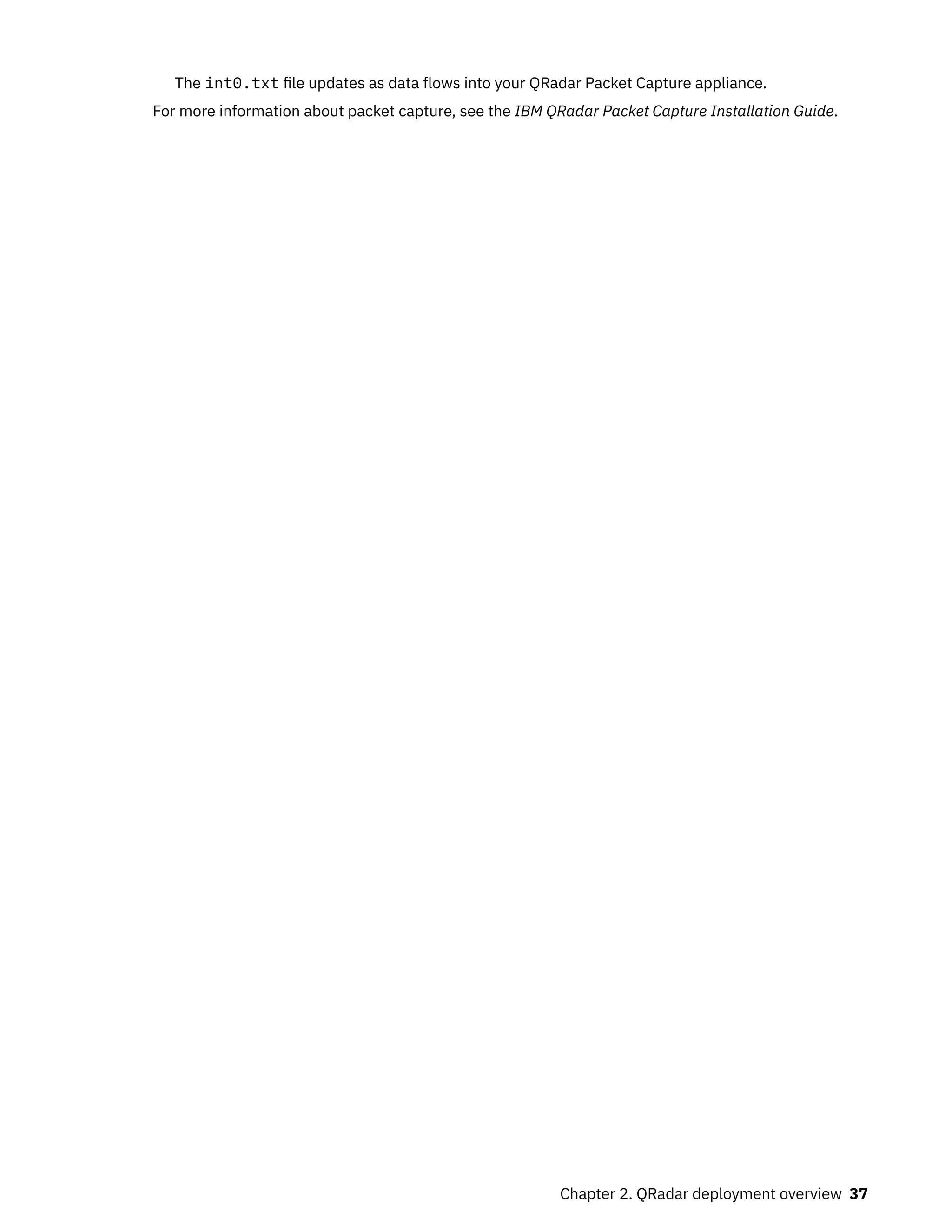 The int0.txt file updates as data flows into your QRadar Packet Capture appliance.
For more information about packet capture, see the IBM QRadar Packet Capture Installation Guide.
Chapter 2. QRadar deployment overview 37
 