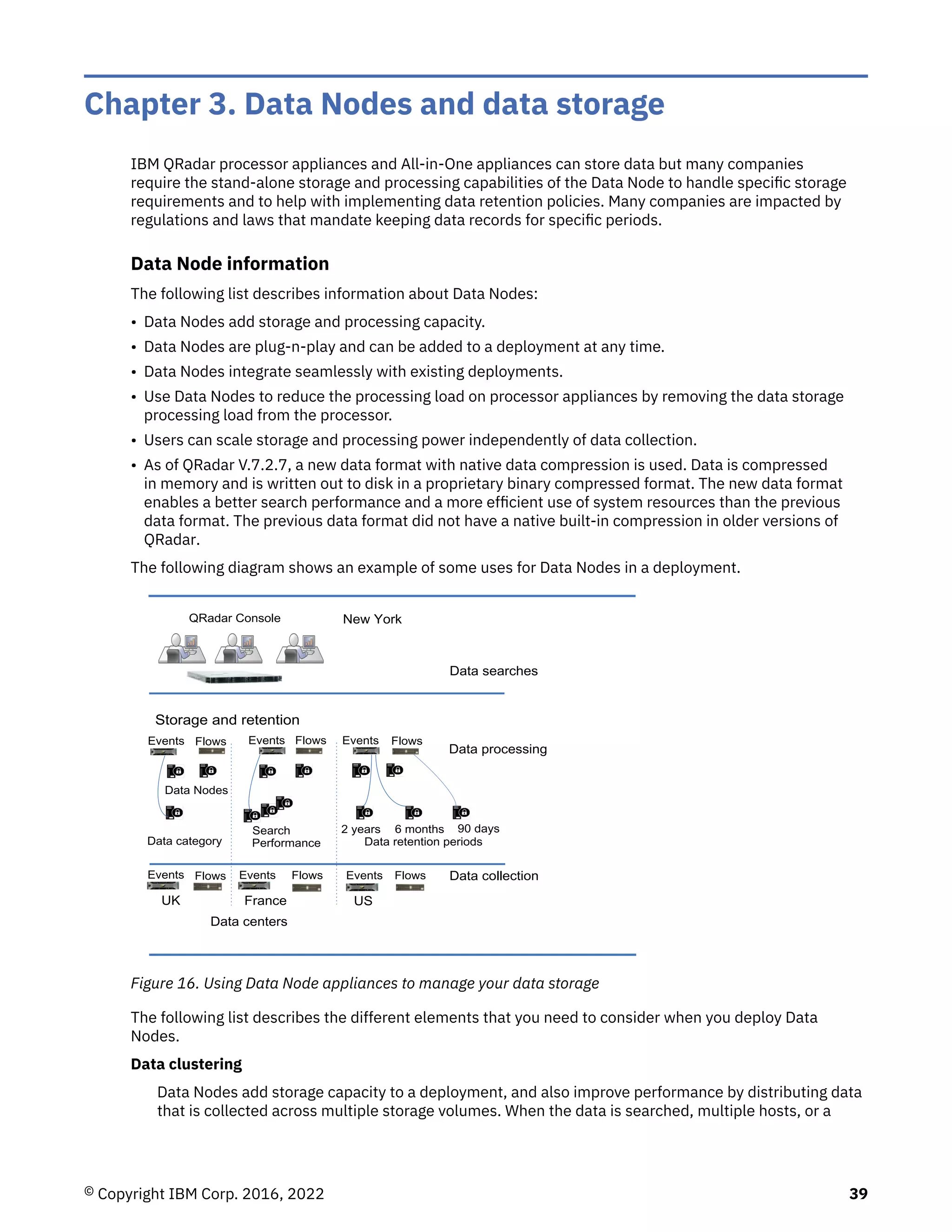 Chapter 3. Data Nodes and data storage
IBM QRadar processor appliances and All-in-One appliances can store data but many companies
require the stand-alone storage and processing capabilities of the Data Node to handle specific storage
requirements and to help with implementing data retention policies. Many companies are impacted by
regulations and laws that mandate keeping data records for specific periods.
Data Node information
The following list describes information about Data Nodes:
• Data Nodes add storage and processing capacity.
• Data Nodes are plug-n-play and can be added to a deployment at any time.
• Data Nodes integrate seamlessly with existing deployments.
• Use Data Nodes to reduce the processing load on processor appliances by removing the data storage
processing load from the processor.
• Users can scale storage and processing power independently of data collection.
• As of QRadar V.7.2.7, a new data format with native data compression is used. Data is compressed
in memory and is written out to disk in a proprietary binary compressed format. The new data format
enables a better search performance and a more efficient use of system resources than the previous
data format. The previous data format did not have a native built-in compression in older versions of
QRadar.
The following diagram shows an example of some uses for Data Nodes in a deployment.
QRadar Console
2
Data processing
Data collection
Data searches
Storage and retention
Data Nodes
Data retention periods
2 years 6 months 90 days
Search
UK US
France
Performance
Data centers
New York
Data category
Events Flows Events Events
Flows Flows
Events
Events
Events Flows Flows
Flows
Figure 16. Using Data Node appliances to manage your data storage
The following list describes the different elements that you need to consider when you deploy Data
Nodes.
Data clustering
Data Nodes add storage capacity to a deployment, and also improve performance by distributing data
that is collected across multiple storage volumes. When the data is searched, multiple hosts, or a
© Copyright IBM Corp. 2016, 2022 39
 