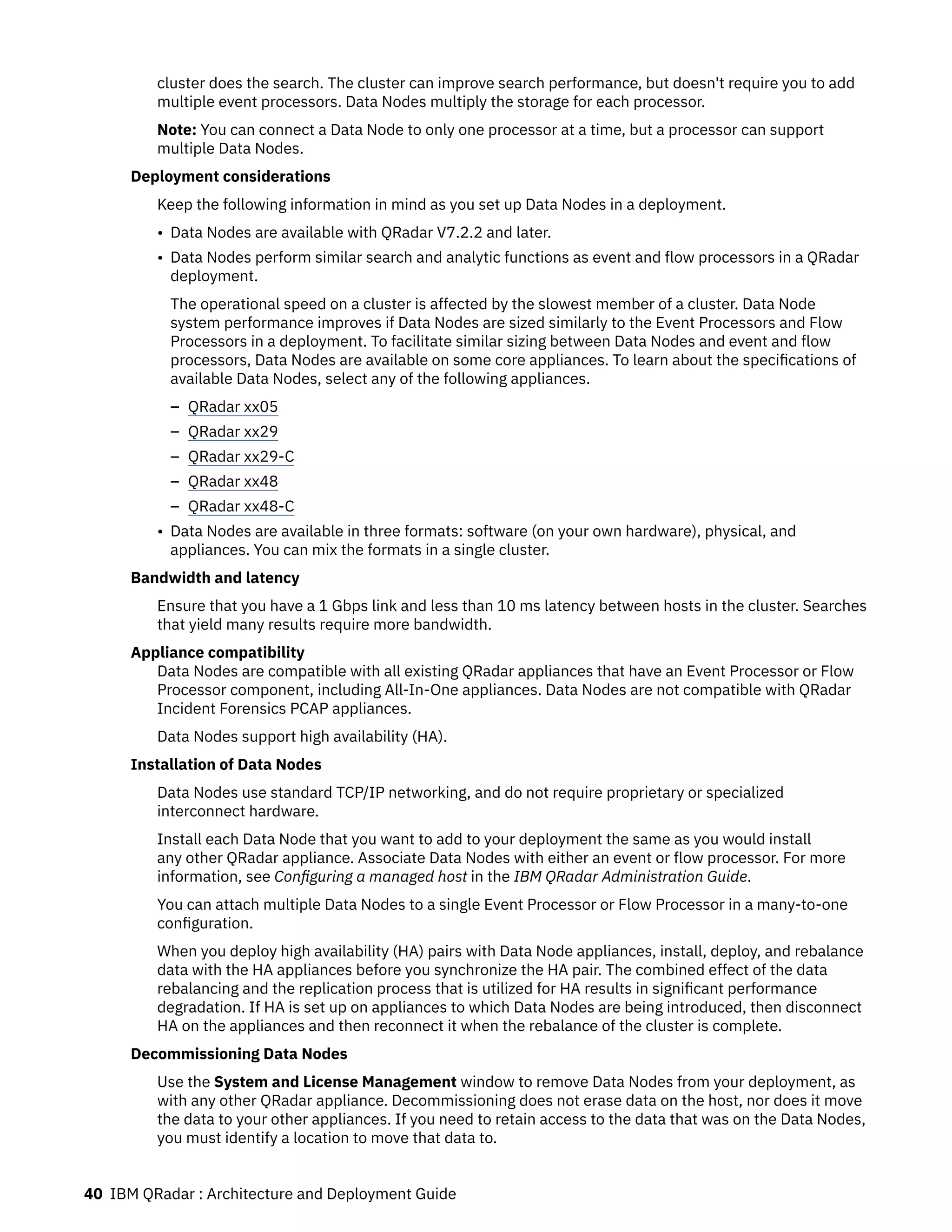 cluster does the search. The cluster can improve search performance, but doesn't require you to add
multiple event processors. Data Nodes multiply the storage for each processor.
Note: You can connect a Data Node to only one processor at a time, but a processor can support
multiple Data Nodes.
Deployment considerations
Keep the following information in mind as you set up Data Nodes in a deployment.
• Data Nodes are available with QRadar V7.2.2 and later.
• Data Nodes perform similar search and analytic functions as event and flow processors in a QRadar
deployment.
The operational speed on a cluster is affected by the slowest member of a cluster. Data Node
system performance improves if Data Nodes are sized similarly to the Event Processors and Flow
Processors in a deployment. To facilitate similar sizing between Data Nodes and event and flow
processors, Data Nodes are available on some core appliances. To learn about the specifications of
available Data Nodes, select any of the following appliances.
– QRadar xx05
– QRadar xx29
– QRadar xx29-C
– QRadar xx48
– QRadar xx48-C
• Data Nodes are available in three formats: software (on your own hardware), physical, and
appliances. You can mix the formats in a single cluster.
Bandwidth and latency
Ensure that you have a 1 Gbps link and less than 10 ms latency between hosts in the cluster. Searches
that yield many results require more bandwidth.
Appliance compatibility
Data Nodes are compatible with all existing QRadar appliances that have an Event Processor or Flow
Processor component, including All-In-One appliances. Data Nodes are not compatible with QRadar
Incident Forensics PCAP appliances.
Data Nodes support high availability (HA).
Installation of Data Nodes
Data Nodes use standard TCP/IP networking, and do not require proprietary or specialized
interconnect hardware.
Install each Data Node that you want to add to your deployment the same as you would install
any other QRadar appliance. Associate Data Nodes with either an event or flow processor. For more
information, see Configuring a managed host in the IBM QRadar Administration Guide.
You can attach multiple Data Nodes to a single Event Processor or Flow Processor in a many-to-one
configuration.
When you deploy high availability (HA) pairs with Data Node appliances, install, deploy, and rebalance
data with the HA appliances before you synchronize the HA pair. The combined effect of the data
rebalancing and the replication process that is utilized for HA results in significant performance
degradation. If HA is set up on appliances to which Data Nodes are being introduced, then disconnect
HA on the appliances and then reconnect it when the rebalance of the cluster is complete.
Decommissioning Data Nodes
Use the System and License Management window to remove Data Nodes from your deployment, as
with any other QRadar appliance. Decommissioning does not erase data on the host, nor does it move
the data to your other appliances. If you need to retain access to the data that was on the Data Nodes,
you must identify a location to move that data to.
40 IBM QRadar : Architecture and Deployment Guide
 