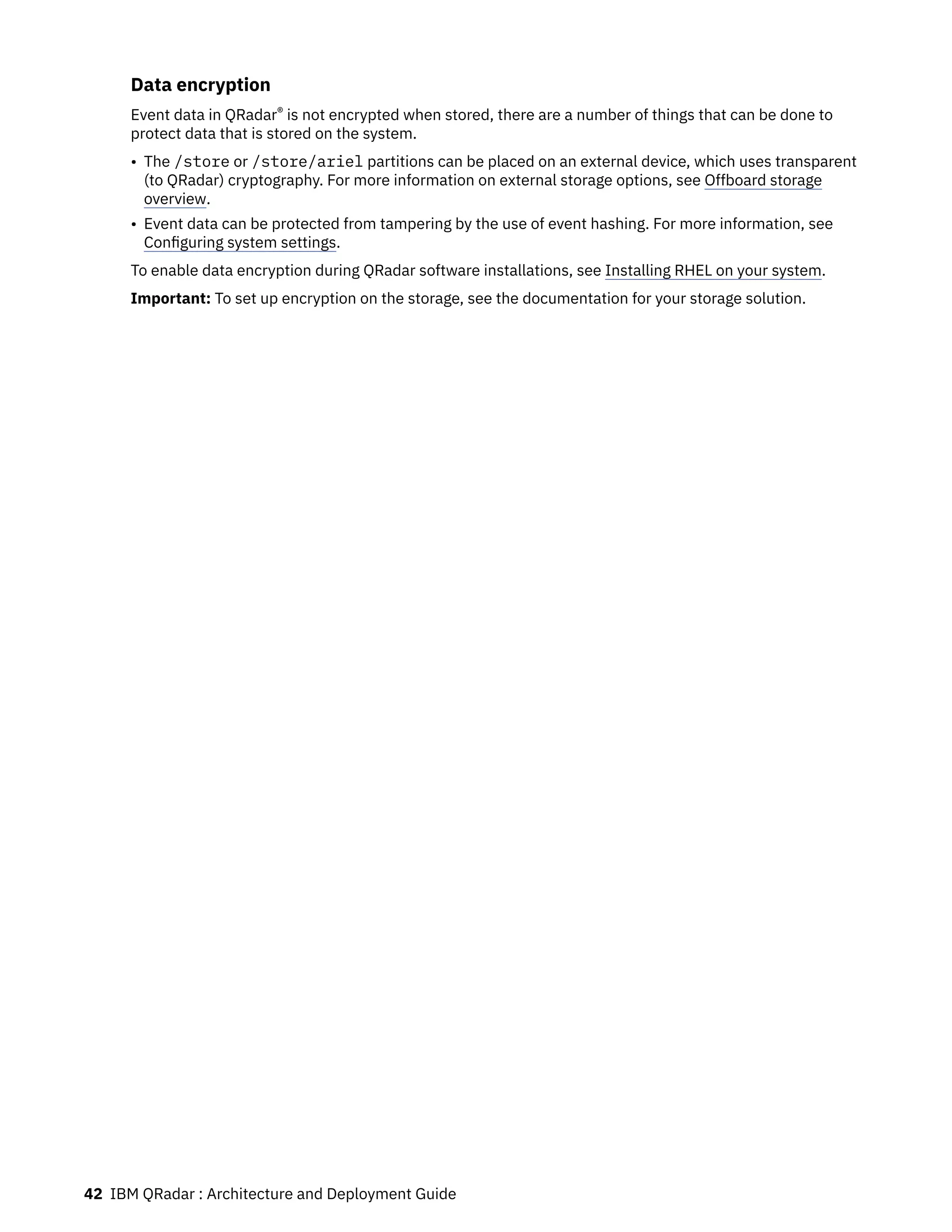 Data encryption
Event data in QRadar® is not encrypted when stored, there are a number of things that can be done to
protect data that is stored on the system.
• The /store or /store/ariel partitions can be placed on an external device, which uses transparent
(to QRadar) cryptography. For more information on external storage options, see Offboard storage
overview.
• Event data can be protected from tampering by the use of event hashing. For more information, see
Configuring system settings.
To enable data encryption during QRadar software installations, see Installing RHEL on your system.
Important: To set up encryption on the storage, see the documentation for your storage solution.
42 IBM QRadar : Architecture and Deployment Guide
 