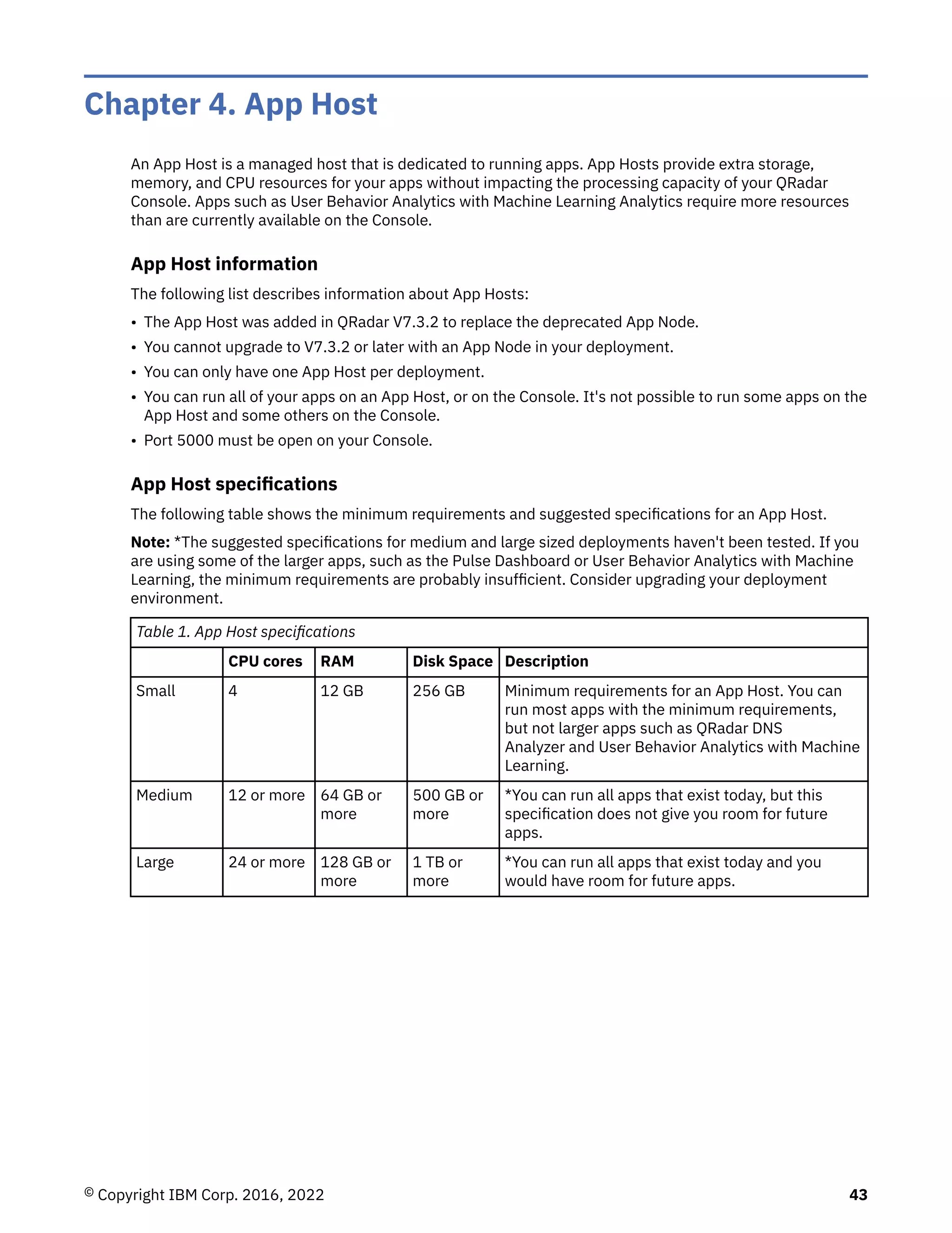 Chapter 4. App Host
An App Host is a managed host that is dedicated to running apps. App Hosts provide extra storage,
memory, and CPU resources for your apps without impacting the processing capacity of your QRadar
Console. Apps such as User Behavior Analytics with Machine Learning Analytics require more resources
than are currently available on the Console.
App Host information
The following list describes information about App Hosts:
• The App Host was added in QRadar V7.3.2 to replace the deprecated App Node.
• You cannot upgrade to V7.3.2 or later with an App Node in your deployment.
• You can only have one App Host per deployment.
• You can run all of your apps on an App Host, or on the Console. It's not possible to run some apps on the
App Host and some others on the Console.
• Port 5000 must be open on your Console.
App Host specifications
The following table shows the minimum requirements and suggested specifications for an App Host.
Note: *The suggested specifications for medium and large sized deployments haven't been tested. If you
are using some of the larger apps, such as the Pulse Dashboard or User Behavior Analytics with Machine
Learning, the minimum requirements are probably insufficient. Consider upgrading your deployment
environment.
Table 1. App Host specifications
CPU cores RAM Disk Space Description
Small 4 12 GB 256 GB Minimum requirements for an App Host. You can
run most apps with the minimum requirements,
but not larger apps such as QRadar DNS
Analyzer and User Behavior Analytics with Machine
Learning.
Medium 12 or more 64 GB or
more
500 GB or
more
*You can run all apps that exist today, but this
specification does not give you room for future
apps.
Large 24 or more 128 GB or
more
1 TB or
more
*You can run all apps that exist today and you
would have room for future apps.
© Copyright IBM Corp. 2016, 2022 43
 