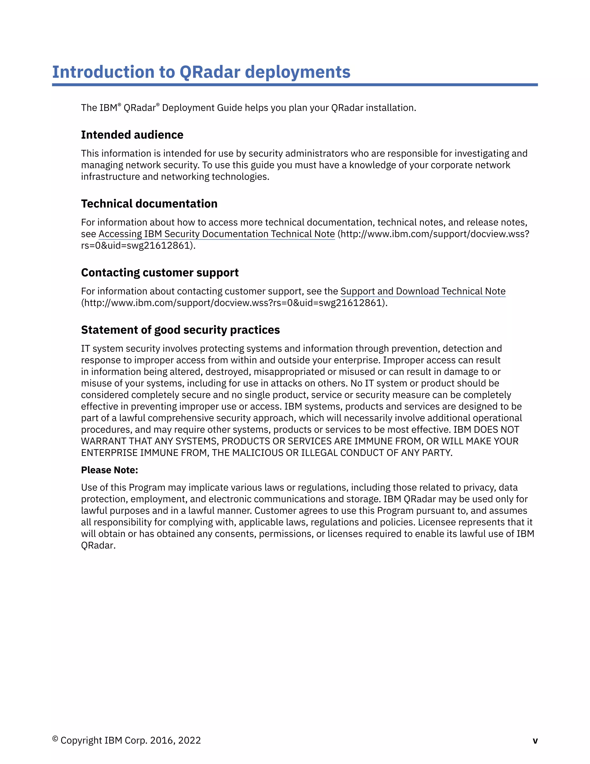 Introduction to QRadar deployments
The IBM® QRadar® Deployment Guide helps you plan your QRadar installation.
Intended audience
This information is intended for use by security administrators who are responsible for investigating and
managing network security. To use this guide you must have a knowledge of your corporate network
infrastructure and networking technologies.
Technical documentation
For information about how to access more technical documentation, technical notes, and release notes,
see Accessing IBM Security Documentation Technical Note (http://www.ibm.com/support/docview.wss?
rs=0&uid=swg21612861).
Contacting customer support
For information about contacting customer support, see the Support and Download Technical Note
(http://www.ibm.com/support/docview.wss?rs=0&uid=swg21612861).
Statement of good security practices
IT system security involves protecting systems and information through prevention, detection and
response to improper access from within and outside your enterprise. Improper access can result
in information being altered, destroyed, misappropriated or misused or can result in damage to or
misuse of your systems, including for use in attacks on others. No IT system or product should be
considered completely secure and no single product, service or security measure can be completely
effective in preventing improper use or access. IBM systems, products and services are designed to be
part of a lawful comprehensive security approach, which will necessarily involve additional operational
procedures, and may require other systems, products or services to be most effective. IBM DOES NOT
WARRANT THAT ANY SYSTEMS, PRODUCTS OR SERVICES ARE IMMUNE FROM, OR WILL MAKE YOUR
ENTERPRISE IMMUNE FROM, THE MALICIOUS OR ILLEGAL CONDUCT OF ANY PARTY.
Please Note:
Use of this Program may implicate various laws or regulations, including those related to privacy, data
protection, employment, and electronic communications and storage. IBM QRadar may be used only for
lawful purposes and in a lawful manner. Customer agrees to use this Program pursuant to, and assumes
all responsibility for complying with, applicable laws, regulations and policies. Licensee represents that it
will obtain or has obtained any consents, permissions, or licenses required to enable its lawful use of IBM
QRadar.
© Copyright IBM Corp. 2016, 2022 v
 