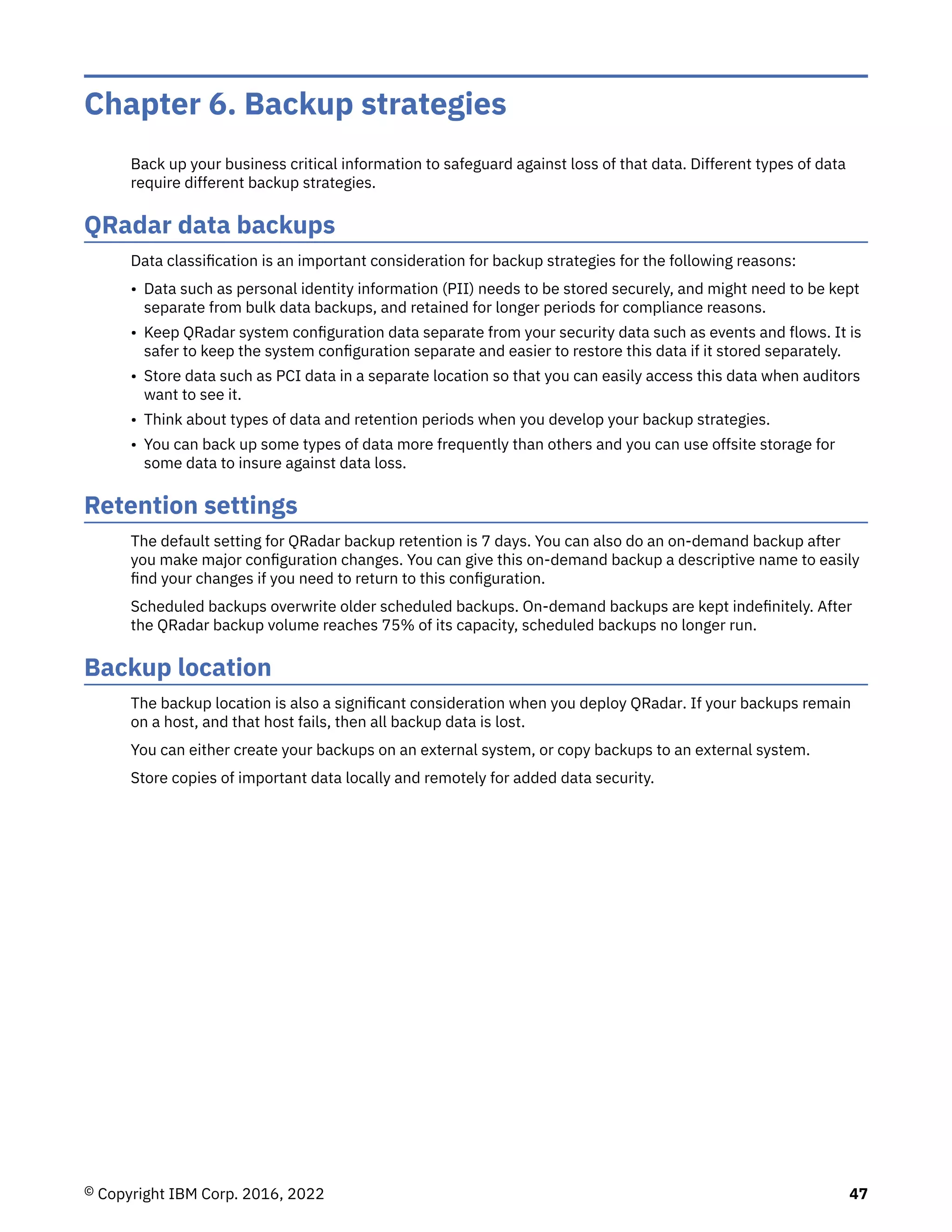 Chapter 6. Backup strategies
Back up your business critical information to safeguard against loss of that data. Different types of data
require different backup strategies.
QRadar data backups
Data classification is an important consideration for backup strategies for the following reasons:
• Data such as personal identity information (PII) needs to be stored securely, and might need to be kept
separate from bulk data backups, and retained for longer periods for compliance reasons.
• Keep QRadar system configuration data separate from your security data such as events and flows. It is
safer to keep the system configuration separate and easier to restore this data if it stored separately.
• Store data such as PCI data in a separate location so that you can easily access this data when auditors
want to see it.
• Think about types of data and retention periods when you develop your backup strategies.
• You can back up some types of data more frequently than others and you can use offsite storage for
some data to insure against data loss.
Retention settings
The default setting for QRadar backup retention is 7 days. You can also do an on-demand backup after
you make major configuration changes. You can give this on-demand backup a descriptive name to easily
find your changes if you need to return to this configuration.
Scheduled backups overwrite older scheduled backups. On-demand backups are kept indefinitely. After
the QRadar backup volume reaches 75% of its capacity, scheduled backups no longer run.
Backup location
The backup location is also a significant consideration when you deploy QRadar. If your backups remain
on a host, and that host fails, then all backup data is lost.
You can either create your backups on an external system, or copy backups to an external system.
Store copies of important data locally and remotely for added data security.
© Copyright IBM Corp. 2016, 2022 47
 