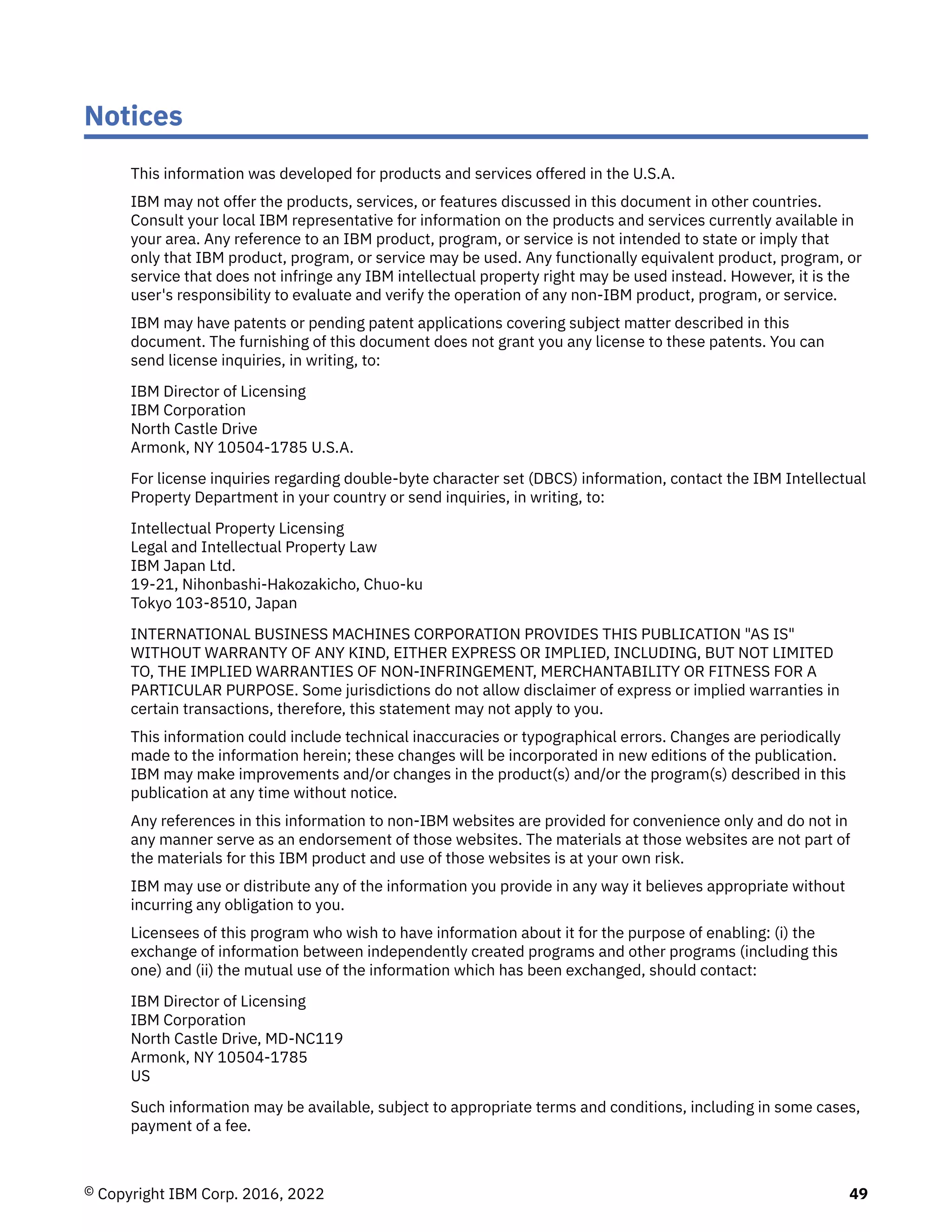 Notices
This information was developed for products and services offered in the U.S.A.
IBM may not offer the products, services, or features discussed in this document in other countries.
Consult your local IBM representative for information on the products and services currently available in
your area. Any reference to an IBM product, program, or service is not intended to state or imply that
only that IBM product, program, or service may be used. Any functionally equivalent product, program, or
service that does not infringe any IBM intellectual property right may be used instead. However, it is the
user's responsibility to evaluate and verify the operation of any non-IBM product, program, or service.
IBM may have patents or pending patent applications covering subject matter described in this
document. The furnishing of this document does not grant you any license to these patents. You can
send license inquiries, in writing, to:
IBM Director of Licensing
IBM Corporation
North Castle Drive
Armonk, NY 10504-1785 U.S.A.
For license inquiries regarding double-byte character set (DBCS) information, contact the IBM Intellectual
Property Department in your country or send inquiries, in writing, to:
Intellectual Property Licensing
Legal and Intellectual Property Law
IBM Japan Ltd.
19-21, Nihonbashi-Hakozakicho, Chuo-ku
Tokyo 103-8510, Japan
INTERNATIONAL BUSINESS MACHINES CORPORATION PROVIDES THIS PUBLICATION "AS IS"
WITHOUT WARRANTY OF ANY KIND, EITHER EXPRESS OR IMPLIED, INCLUDING, BUT NOT LIMITED
TO, THE IMPLIED WARRANTIES OF NON-INFRINGEMENT, MERCHANTABILITY OR FITNESS FOR A
PARTICULAR PURPOSE. Some jurisdictions do not allow disclaimer of express or implied warranties in
certain transactions, therefore, this statement may not apply to you.
This information could include technical inaccuracies or typographical errors. Changes are periodically
made to the information herein; these changes will be incorporated in new editions of the publication.
IBM may make improvements and/or changes in the product(s) and/or the program(s) described in this
publication at any time without notice.
Any references in this information to non-IBM websites are provided for convenience only and do not in
any manner serve as an endorsement of those websites. The materials at those websites are not part of
the materials for this IBM product and use of those websites is at your own risk.
IBM may use or distribute any of the information you provide in any way it believes appropriate without
incurring any obligation to you.
Licensees of this program who wish to have information about it for the purpose of enabling: (i) the
exchange of information between independently created programs and other programs (including this
one) and (ii) the mutual use of the information which has been exchanged, should contact:
IBM Director of Licensing
IBM Corporation
North Castle Drive, MD-NC119
Armonk, NY 10504-1785
US
Such information may be available, subject to appropriate terms and conditions, including in some cases,
payment of a fee.
© Copyright IBM Corp. 2016, 2022 49
 