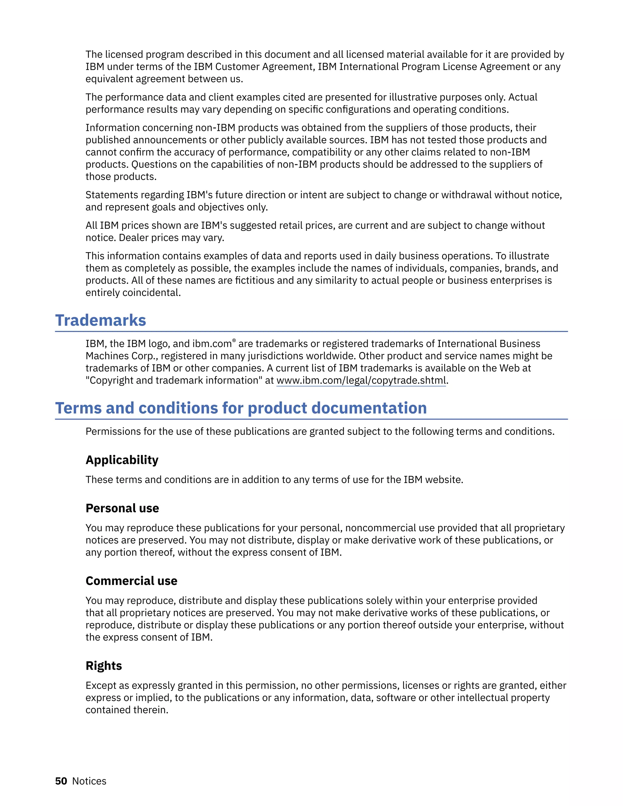 The licensed program described in this document and all licensed material available for it are provided by
IBM under terms of the IBM Customer Agreement, IBM International Program License Agreement or any
equivalent agreement between us.
The performance data and client examples cited are presented for illustrative purposes only. Actual
performance results may vary depending on specific configurations and operating conditions.
Information concerning non-IBM products was obtained from the suppliers of those products, their
published announcements or other publicly available sources. IBM has not tested those products and
cannot confirm the accuracy of performance, compatibility or any other claims related to non-IBM
products. Questions on the capabilities of non-IBM products should be addressed to the suppliers of
those products.
Statements regarding IBM's future direction or intent are subject to change or withdrawal without notice,
and represent goals and objectives only.
All IBM prices shown are IBM's suggested retail prices, are current and are subject to change without
notice. Dealer prices may vary.
This information contains examples of data and reports used in daily business operations. To illustrate
them as completely as possible, the examples include the names of individuals, companies, brands, and
products. All of these names are fictitious and any similarity to actual people or business enterprises is
entirely coincidental.
Trademarks
IBM, the IBM logo, and ibm.com® are trademarks or registered trademarks of International Business
Machines Corp., registered in many jurisdictions worldwide. Other product and service names might be
trademarks of IBM or other companies. A current list of IBM trademarks is available on the Web at
"Copyright and trademark information" at www.ibm.com/legal/copytrade.shtml.
Terms and conditions for product documentation
Permissions for the use of these publications are granted subject to the following terms and conditions.
Applicability
These terms and conditions are in addition to any terms of use for the IBM website.
Personal use
You may reproduce these publications for your personal, noncommercial use provided that all proprietary
notices are preserved. You may not distribute, display or make derivative work of these publications, or
any portion thereof, without the express consent of IBM.
Commercial use
You may reproduce, distribute and display these publications solely within your enterprise provided
that all proprietary notices are preserved. You may not make derivative works of these publications, or
reproduce, distribute or display these publications or any portion thereof outside your enterprise, without
the express consent of IBM.
Rights
Except as expressly granted in this permission, no other permissions, licenses or rights are granted, either
express or implied, to the publications or any information, data, software or other intellectual property
contained therein.
50 Notices
 