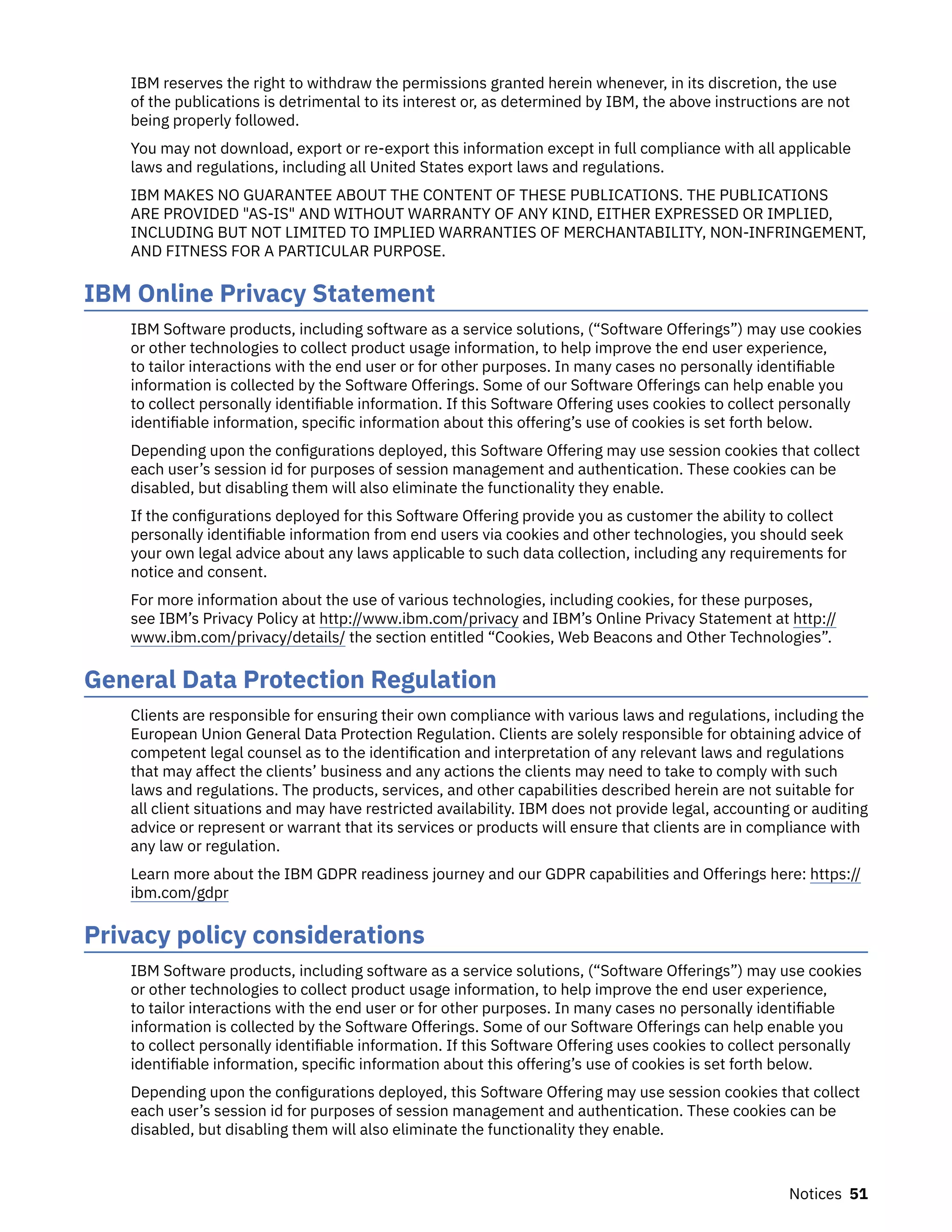 IBM reserves the right to withdraw the permissions granted herein whenever, in its discretion, the use
of the publications is detrimental to its interest or, as determined by IBM, the above instructions are not
being properly followed.
You may not download, export or re-export this information except in full compliance with all applicable
laws and regulations, including all United States export laws and regulations.
IBM MAKES NO GUARANTEE ABOUT THE CONTENT OF THESE PUBLICATIONS. THE PUBLICATIONS
ARE PROVIDED "AS-IS" AND WITHOUT WARRANTY OF ANY KIND, EITHER EXPRESSED OR IMPLIED,
INCLUDING BUT NOT LIMITED TO IMPLIED WARRANTIES OF MERCHANTABILITY, NON-INFRINGEMENT,
AND FITNESS FOR A PARTICULAR PURPOSE.
IBM Online Privacy Statement
IBM Software products, including software as a service solutions, (“Software Offerings”) may use cookies
or other technologies to collect product usage information, to help improve the end user experience,
to tailor interactions with the end user or for other purposes. In many cases no personally identifiable
information is collected by the Software Offerings. Some of our Software Offerings can help enable you
to collect personally identifiable information. If this Software Offering uses cookies to collect personally
identifiable information, specific information about this offering’s use of cookies is set forth below.
Depending upon the configurations deployed, this Software Offering may use session cookies that collect
each user’s session id for purposes of session management and authentication. These cookies can be
disabled, but disabling them will also eliminate the functionality they enable.
If the configurations deployed for this Software Offering provide you as customer the ability to collect
personally identifiable information from end users via cookies and other technologies, you should seek
your own legal advice about any laws applicable to such data collection, including any requirements for
notice and consent.
For more information about the use of various technologies, including cookies, for these purposes,
see IBM’s Privacy Policy at http://www.ibm.com/privacy and IBM’s Online Privacy Statement at http://
www.ibm.com/privacy/details/ the section entitled “Cookies, Web Beacons and Other Technologies”.
General Data Protection Regulation
Clients are responsible for ensuring their own compliance with various laws and regulations, including the
European Union General Data Protection Regulation. Clients are solely responsible for obtaining advice of
competent legal counsel as to the identification and interpretation of any relevant laws and regulations
that may affect the clients’ business and any actions the clients may need to take to comply with such
laws and regulations. The products, services, and other capabilities described herein are not suitable for
all client situations and may have restricted availability. IBM does not provide legal, accounting or auditing
advice or represent or warrant that its services or products will ensure that clients are in compliance with
any law or regulation.
Learn more about the IBM GDPR readiness journey and our GDPR capabilities and Offerings here: https://
ibm.com/gdpr
Privacy policy considerations
IBM Software products, including software as a service solutions, (“Software Offerings”) may use cookies
or other technologies to collect product usage information, to help improve the end user experience,
to tailor interactions with the end user or for other purposes. In many cases no personally identifiable
information is collected by the Software Offerings. Some of our Software Offerings can help enable you
to collect personally identifiable information. If this Software Offering uses cookies to collect personally
identifiable information, specific information about this offering’s use of cookies is set forth below.
Depending upon the configurations deployed, this Software Offering may use session cookies that collect
each user’s session id for purposes of session management and authentication. These cookies can be
disabled, but disabling them will also eliminate the functionality they enable.
Notices 51
 