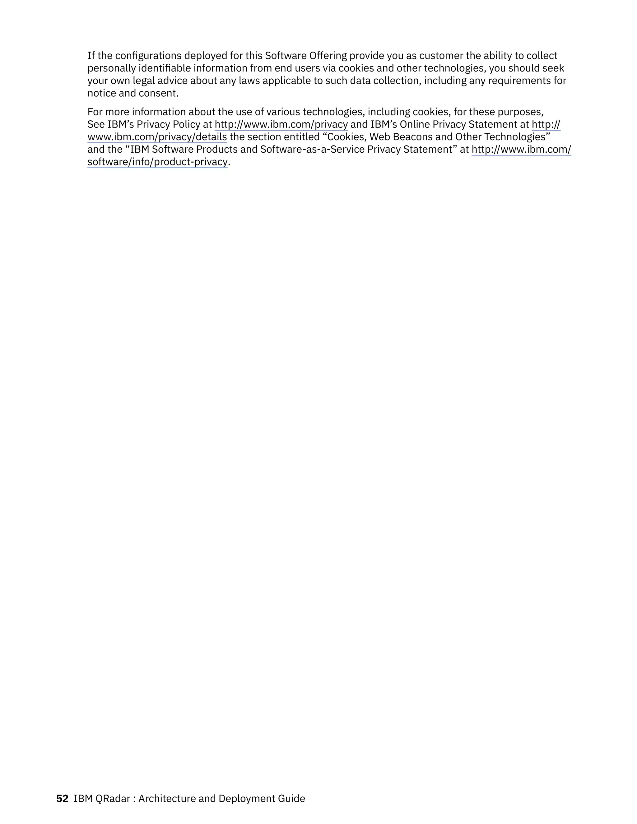 If the configurations deployed for this Software Offering provide you as customer the ability to collect
personally identifiable information from end users via cookies and other technologies, you should seek
your own legal advice about any laws applicable to such data collection, including any requirements for
notice and consent.
For more information about the use of various technologies, including cookies, for these purposes,
See IBM’s Privacy Policy at http://www.ibm.com/privacy and IBM’s Online Privacy Statement at http://
www.ibm.com/privacy/details the section entitled “Cookies, Web Beacons and Other Technologies”
and the “IBM Software Products and Software-as-a-Service Privacy Statement” at http://www.ibm.com/
software/info/product-privacy.
52 IBM QRadar : Architecture and Deployment Guide
 