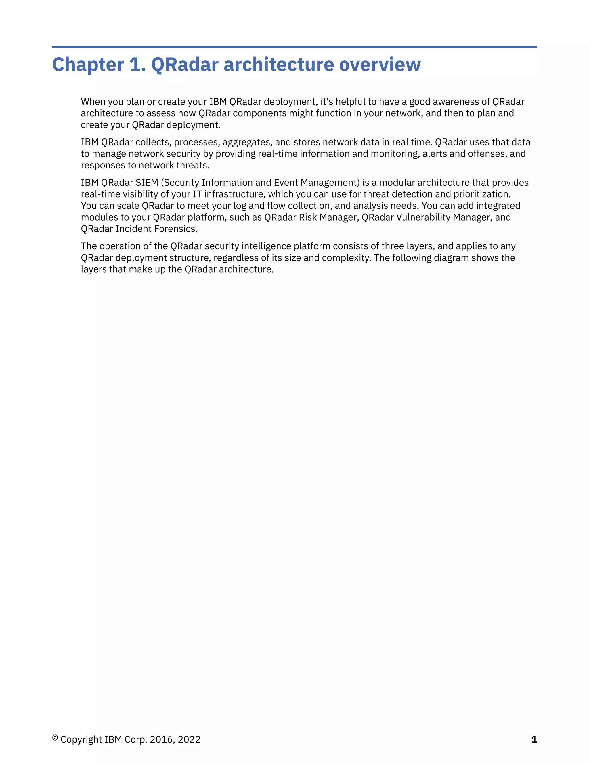 Chapter 1. QRadar architecture overview
When you plan or create your IBM QRadar deployment, it's helpful to have a good awareness of QRadar
architecture to assess how QRadar components might function in your network, and then to plan and
create your QRadar deployment.
IBM QRadar collects, processes, aggregates, and stores network data in real time. QRadar uses that data
to manage network security by providing real-time information and monitoring, alerts and offenses, and
responses to network threats.
IBM QRadar SIEM (Security Information and Event Management) is a modular architecture that provides
real-time visibility of your IT infrastructure, which you can use for threat detection and prioritization.
You can scale QRadar to meet your log and flow collection, and analysis needs. You can add integrated
modules to your QRadar platform, such as QRadar Risk Manager, QRadar Vulnerability Manager, and
QRadar Incident Forensics.
The operation of the QRadar security intelligence platform consists of three layers, and applies to any
QRadar deployment structure, regardless of its size and complexity. The following diagram shows the
layers that make up the QRadar architecture.
© Copyright IBM Corp. 2016, 2022 1
 
