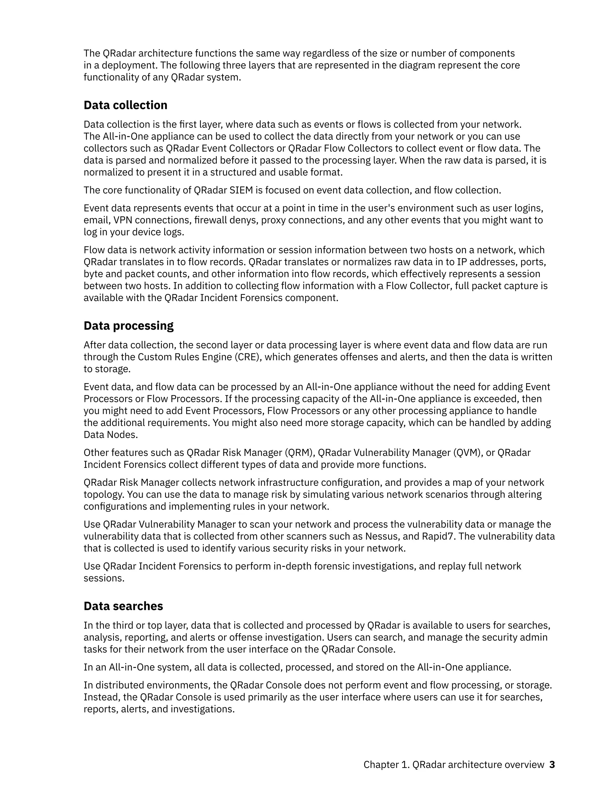 The QRadar architecture functions the same way regardless of the size or number of components
in a deployment. The following three layers that are represented in the diagram represent the core
functionality of any QRadar system.
Data collection
Data collection is the first layer, where data such as events or flows is collected from your network.
The All-in-One appliance can be used to collect the data directly from your network or you can use
collectors such as QRadar Event Collectors or QRadar Flow Collectors to collect event or flow data. The
data is parsed and normalized before it passed to the processing layer. When the raw data is parsed, it is
normalized to present it in a structured and usable format.
The core functionality of QRadar SIEM is focused on event data collection, and flow collection.
Event data represents events that occur at a point in time in the user's environment such as user logins,
email, VPN connections, firewall denys, proxy connections, and any other events that you might want to
log in your device logs.
Flow data is network activity information or session information between two hosts on a network, which
QRadar translates in to flow records. QRadar translates or normalizes raw data in to IP addresses, ports,
byte and packet counts, and other information into flow records, which effectively represents a session
between two hosts. In addition to collecting flow information with a Flow Collector, full packet capture is
available with the QRadar Incident Forensics component.
Data processing
After data collection, the second layer or data processing layer is where event data and flow data are run
through the Custom Rules Engine (CRE), which generates offenses and alerts, and then the data is written
to storage.
Event data, and flow data can be processed by an All-in-One appliance without the need for adding Event
Processors or Flow Processors. If the processing capacity of the All-in-One appliance is exceeded, then
you might need to add Event Processors, Flow Processors or any other processing appliance to handle
the additional requirements. You might also need more storage capacity, which can be handled by adding
Data Nodes.
Other features such as QRadar Risk Manager (QRM), QRadar Vulnerability Manager (QVM), or QRadar
Incident Forensics collect different types of data and provide more functions.
QRadar Risk Manager collects network infrastructure configuration, and provides a map of your network
topology. You can use the data to manage risk by simulating various network scenarios through altering
configurations and implementing rules in your network.
Use QRadar Vulnerability Manager to scan your network and process the vulnerability data or manage the
vulnerability data that is collected from other scanners such as Nessus, and Rapid7. The vulnerability data
that is collected is used to identify various security risks in your network.
Use QRadar Incident Forensics to perform in-depth forensic investigations, and replay full network
sessions.
Data searches
In the third or top layer, data that is collected and processed by QRadar is available to users for searches,
analysis, reporting, and alerts or offense investigation. Users can search, and manage the security admin
tasks for their network from the user interface on the QRadar Console.
In an All-in-One system, all data is collected, processed, and stored on the All-in-One appliance.
In distributed environments, the QRadar Console does not perform event and flow processing, or storage.
Instead, the QRadar Console is used primarily as the user interface where users can use it for searches,
reports, alerts, and investigations.
Chapter 1. QRadar architecture overview 3
 