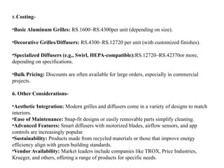 5. Costing-
•Basic Aluminum Grilles: RS.1600–RS.4300per unit (depending on size).
•Decorative Grilles/Diffusers: RS.4300–RS.12720 per unit (with customized finishes).
•Specialized Diffusers (e.g., Swirl, HEPA-compatible):RS.12720–RS.42370or more,
depending on specifications.
•Bulk Pricing: Discounts are often available for large orders, especially in commercial
projects.
6. Other Considerations-
•Aesthetic Integration: Modern grilles and diffusers come in a variety of designs to match
interiors.
•Ease of Maintenance: Snap-fit designs or easily removable parts simplify cleaning.
•Advanced Features: Smart diffusers with motorized blades, airflow sensors, and app
controls are increasingly popular.
•Sustainability: Products made from recycled materials or those that improve energy
efficiency align with green building standards.
•Vendor Availability: Market leaders include companies like TROX, Price Industries,
Krueger, and others, offering a range of products for specific needs.
 
