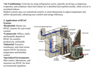 •Air Conditioning: Cools the air using refrigeration cycles, typically involving a compressor,
evaporator, and condenser. Heat from indoor air is absorbed and expelled outside, while cool air is
circulated indoors.
Modern systems may use centralized controls or smart thermostats to adjust temperature and
airflow dynamically, enhancing user comfort and energy efficiency.
3. Applications of HVAC
Systems
•Residential: Homes use
HVAC systems for year-round
comfort.
•Commercial: Offices, malls,
and hospitals depend on
HVAC for comfort,
productivity, and health.
•Industrial: Factories,
warehouses, and clean rooms
require HVAC for precise
temperature and humidity
control.
•Specialized Environments:
Data centers, laboratories, and
museums use HVAC for strict
environmental regulation.
 