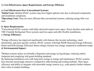 4. Cost-Effectiveness, Space Requirements, and Energy Efficiency
a. Cost Effectiveness Over Conventional Systems:
•Initial Costs: Modern HVAC systems may have higher upfront costs due to advanced components
and installation complexity.
•Operating Costs: They are more efficient than conventional systems, reducing energy bills over
time.
b. Space Requirements:
•Conventional HVAC systems with bulky ductwork require more space. Newer ductless mini-splits or
VRF (Variable Refrigerant Flow) systems need less space and offer flexible installations.
c. Energy Efficiency:
•Energy efficiency has improved significantly with features like inverter technology, smart
thermostats, and zone-specific controls. HVAC systems with high SEER (Seasonal Energy Efficiency
Ratio) and EER (Energy Efficiency Ratio) ratings consume less energy compared to traditional setups.
d. Environmental Impact:
•Modern systems utilize eco-friendly refrigerants and energy-saving designs, reducing carbon
footprints and complying with green building standards.
By balancing installation costs with long-term savings in energy and maintenance, HVAC systems
have become increasingly attractive compared to older heating and cooling methods. Their space
efficiency and ability to integrate with renewable energy sources (e.g., solar panels) further enhance
their value in modern buildings.
 