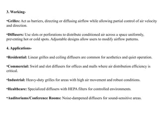 3. Working-
•Grilles: Act as barriers, directing or diffusing airflow while allowing partial control of air velocity
and direction.
•Diffusers: Use slots or perforations to distribute conditioned air across a space uniformly,
preventing hot or cold spots. Adjustable designs allow users to modify airflow patterns.
4. Applications-
•Residential: Linear grilles and ceiling diffusers are common for aesthetics and quiet operation.
•Commercial: Swirl and slot diffusers for offices and malls where air distribution efficiency is
critical.
•Industrial: Heavy-duty grilles for areas with high air movement and robust conditions.
•Healthcare: Specialized diffusers with HEPA filters for controlled environments.
•Auditoriums/Conference Rooms: Noise-dampened diffusers for sound-sensitive areas.
 