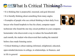 What Is Critical Thinking?                      Amity School of Business


• It is thinking that is purposeful, reasoned, and goal directed.

• It is literally thinking about something from many angles.

• Examples of people who use critical thinking in their daily lives:

lawyer who found loophole to free his client, computer repair

technician who found the one tiny circuit problem in your computer,

homemaker who discovered a way to reduce the household debt

each month, the student who discovered that reading the material

before class made listening easier.

• Critical thinking is about making informed, enlightened, educated,

open-minded decisions in college, in relationships, in finances, and

in life in general.
 