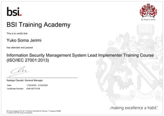 Date: 17/02/2020 - 21/02/2020
Certificate Number: ENR-00775738
BSI Training Academy
This is to certify that
Yuko Soma Jerimi
has attended and passed
Information Security Management System Lead Implementer Training Course
(ISO/IEC 27001:2013)
Nadege Claudel, General Manager
BSI Group Singapore Pte Ltd, 77 Robinson Road #28-03, Robinson 77 Singapore 068896
A member of the BSI Group of Companies.
 