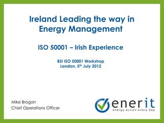 Ireland Leading the way in
           Energy Management

             ISO 50001 – Irish Experience

                      BSI ISO 50001 Workshop
                       London, 5th July 2012




Mike Brogan
Chief Operations Officer
 