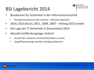 BSI Lagebericht 2014
• Bundesamt für Sicherheit in der Informationstechnik
• Bundesministerium des Inneren – Minister Maizière
• 2014, 2013 (kurz), 2011, 2009, 2007 – Anfang 2015 wieder
• Die Lage der IT-Sicherheit in Deutschland 2014
• Aktuelle Gefährdungslage: kritisch
• Anzahl der schweren Sicherheitslücken zu hoch
• Angriffswerkzeuge werden ständig verbessert
 