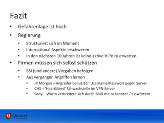 Fazit
• Gefahrenlage ist hoch
• Regierung
• Strukturiert sich im Moment
• International Aspekte erschweren
• In den nächsten 10 Jahren ist keine aktive Hilfe zu erwarten
• Firmen müssen sich selbst schützen
• BSI (und andere) Vorgaben befolgen
• Aus vergangen Angriffen lernen
• JP Morgan – Angreifer benutzten Username/Passwort gegen Server
• CHS – ‘Heartbleed’ Schwachstelle im VPN Server
• Sony – Wurm verbreitete sich durch SMB mit bekannten Passwörtern
 