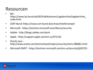 Resourcen
• BSI -
https://www.bsi.bund.de/DE/Publikationen/Lageberichte/lageberichte_
node.html
• CERT-Bund: https://www.cert-bund.de/schwachstellenampel
• Microsoft - https://technet.microsoft.com/library/security
• Adobe - http://blogs.adobe.com/psirt
• Apple - http://support.apple.com/en-us/HT1222
• Oracle Java -
http://www.oracle.com/technetwork/topics/security/alerts-086861.html
• Microsoft EMET - https://technet.microsoft.com/en-us/security/jj653751
 