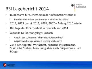 BSI Lagebericht 2014
• Bundesamt für Sicherheit in der Informationstechnik
• Bundesministerium des Inneren – Minister Maizière
• 2014, 2013 (kurz), 2011, 2009, 2007 – Anfang 2015 wieder
• Die Lage der IT-Sicherheit in Deutschland 2014
• Aktuelle Gefährdungslage: kritisch
• Anzahl der schweren Sicherheitslücken zu hoch
• Angriffswerkzeuge werden ständig verbessert
• Ziele der Angriffe: Wirtschaft, Kritische Infrastruktur,
Staatliche Stellen, Forschung aber auch Bürgerinnen und
Bürger
 