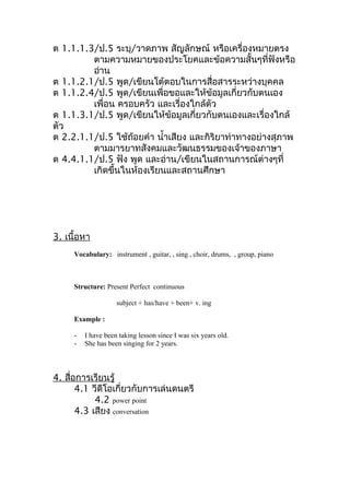 ต 1.1.1.3/ป.5 ระบุ/วาดภาพ สัญลักษณ์ หรือเครื่องหมายตรง
         ตามความหมายของประโยคและข้อความสั้นๆที่ฟังหรือ
         อ่าน
ต 1.1.2.1/ป.5 พูด/เขียนโต้ตอบในการสื่อสารระหว่างบุคคล
ต 1.1.2.4/ป.5 พูด/เขียนเพื่อขอและให้ข้อมูลเกี่ยวกับตนเอง
         เพื่อน ครอบครัว และเรื่องใกล้ตัว
ต 1.1.3.1/ป.5 พูด/เขียนให้ข้อมูลเกี่ยวกับตนเองและเรื่องใกล้
ตัว
ต 2.2.1.1/ป.5 ใช้ถ้อยคำา นำ้าเสียง และกิริยาท่าทางอย่างสุภาพ
         ตามมารยาทสังคมและวัฒนธรรมของเจ้าของภาษา
ต 4.4.1.1/ป.5 ฟัง พูด และอ่าน/เขียนในสถานการณ์ต่างๆที่
         เกิดขึ้นในห้องเรียนและสถานศึกษา




3. เนื้อหา
     Vocabulary: instrument , guitar, , sing , choir, drums, , group, piano



     Structure: Present Perfect continuous

                    subject + has/have + been+ v. ing

     Example :

     -   I have been taking lesson since I was six years old.
     -   She has been singing for 2 years.



4. สือการเรียนรู้
     ่
       4.1 วีดีโอเกี่ยวกับการเล่นดนตรี
            4.2 power point
       4.3 เสียง conversation
 